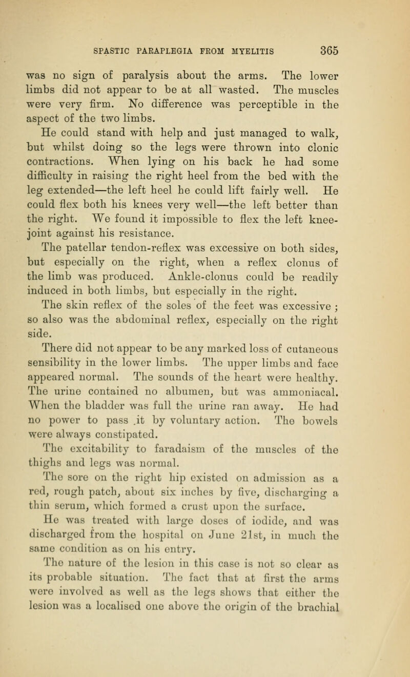 was no sign of paralysis about the arms. The lower limbs did not appear to be at all wasted. The muscles were very firm. No difference was perceptible in the aspect of the two limbs. He could stand with help and just managed to walk, but whilst doing so the legs were thrown into clonic contractions. When lying on his back he had some difficulty in raising the right heel from the bed with the leg extended—the left heel he could lift fairly well. He could flex both his knees very well—the left better than the right. We found it impossible to flex the left knee- joint against his resistance. The patellar tendon-reflex was excessive on both sides, but especially on the right, when a reflex clonus of the limb was produced. Ankle-clonus could be readily induced in both limbs, but especially in the right. The skin reflex of the soles of the feet was excessive ; so also was the abdominal reflex, especially on the right side. There did not appear to be any marked loss of cutaneous sensibility in the lower limbs. The upper limbs and face appeared normal. The sounds of the heart were healthy. The urine contained no albumen, but was ammouiacal. When the bladder was full the urine ran away. He had no power to pass .it by voluntary action. Tho bowels were always constipated. The excitability to faradaism of the muscles of the thighs and legs was normal. Tho sore on the right hip existed on admission as a red, rough patch, about six inches by five, discharging a thin serum, which formed a crust upon the surface. He was treated with large doses of iodide, and was discharged from the hospital on Juno 21st, in much the same condition as on his entry. Tho nature of the lesion in this case is not so clear as its probable situation. The fact that at first tho arms were involved as well as the legs shows that either the lesion was a localised one above tho origin of the brachial