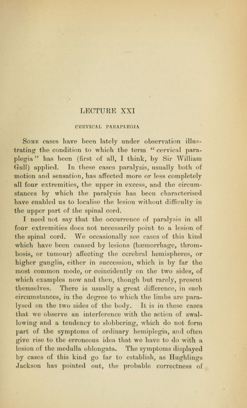 LECTURE XXI CERVICAL PARAPLEGIA Somr cases have been lately under observation illus- trating the condition to which the term  cervical para- plegia has been (first of all, I think, by Sir William Gull) applied. In these cases paralysis, usually both of motion and sensation, has affected more or less completeby all four extremities, the upper in excess, aud the circum- stances by which the paralysis has been characterised have enabled us to localise the lesion without difficulty in the upper part of the spinal cord. I need not say that the occurrence of paralysis in all four extremities does not necessarily point to a lesion of the spinal cord. We occasionally see cases of this kind which have been caused by lesions (hannorrhage, throm- bosis, or tumour) affecting the cerebral hemispheres, or higher ganglia, either in succession, which is by far the most common mode, or coincidently on the two sides, of which examples now and then, though but rarely, present themselves. There is usually a great difference, in such circumstances, in the degree to which the limbs arc para- lysed mi the two sides of the body. It is in these cases that we observe an interference with the action of swal- lowing and a tendency to slobbering, which do not form part of the symptoms of ordinary hemiplegia, and often give rise to the erroneous idea that we have l<> do with a lesion of the medulla oblongata. The symptoms displayed by cases of this kind go far to establish, as Bnghlings Jackson has pointed out, the probable correctness of