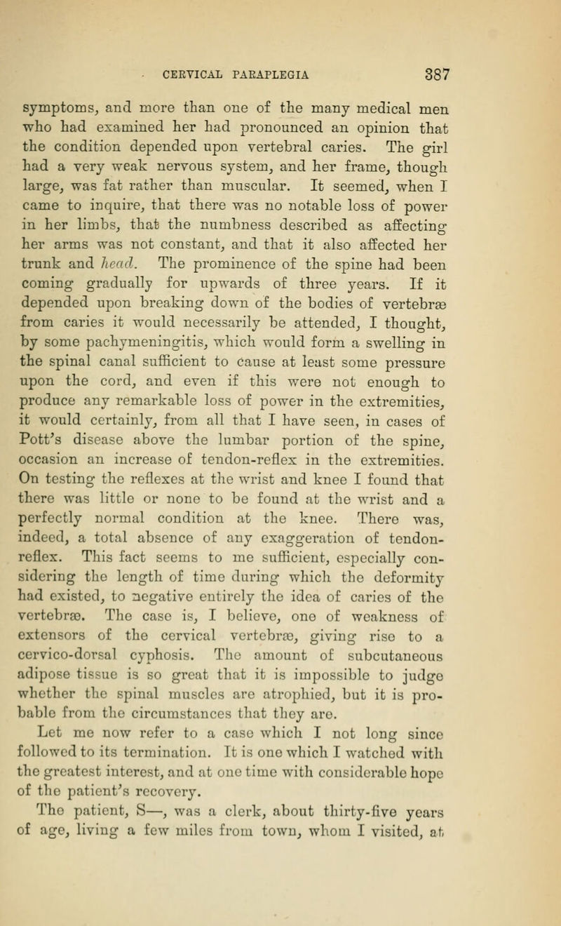 symptoms, and more than one of the many medical men who had examined her had pronounced an opinion that the condition depended upon vertebral caries. The girl had a very weak nervous system, and her frame, though large, was fat rather than muscular. It seemed, when I came to inquire, that there was no notable loss of power in her limbs, that the numbness described as affecting- her arms was not constant, and that it also affected her trunk and head. The prominence of the spine had been coming gradually for upwards of three years. If it depended upon breaking down of the bodies of vertebras from caries it would necessarily be attended, I thought, by some pachymeningitis, which would form a swelling in the spinal canal sufficient to cause at least some pressure upon the cord, and even if this were not enough to produce any remarkable loss of power in the extremities, it would certainly, from all that I have seen, in cases of Pott's disease above the lumbar portion of the spine, occasion an increase of tendon-reflex in the extremities. On testing the reflexes at the wrist and knee I found that there was little or none to be found at the wrist and a perfectly normal condition at the knee. There was, indeed, a total absence of any exaggeration of tendon- reflex. This fact seems to me sufficient, especially con- sidering the length of time during which the deformity had existed, to negative entirely the idea of caries of the vertebras. The case is, I believe, ono of weakness of extensors of the cervical vertebras, giving rise to a cervico-dorsal cyphosis. The amount of subcutaneous adipose tissue is so great that it is impossible to judge whether the spinal muscles are atrophied, but it is pro- bable from the circumstances that they are. Let me now refer to a case which I not long since followed to its termination. It is ono which I watched with the greatest interest, and at one time with considerable hope of the patient's recovery. The patient, S—, was a clerk, about thirty-five years of age, living a few miles from town, whom I visited, at