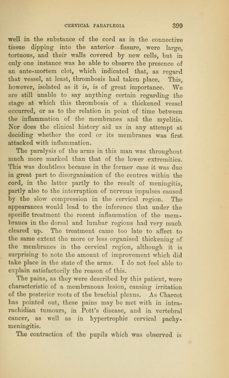 well in the substance of the cord as in the connective tissue dipping into the anterior fissure, were large, tortuous, and their walls covered by new cells, but in only one instance was he able to observe the presence of an ante-mortem clot, which indicated that, as regard that vessel, at least, thrombosis had taken place. This, however, isolated as it is, is of great importance. We are still unable to say anything certain regarding the stage at which this thrombosis of a thickened vessel occurred, or as to the relation in point of time between the inflammation of the membranes and the myelitis. Nor does the clinical history aid us in any attempt at deciding whether the cord or its membranes was first attacked with inflammation. The paralysis of the arms in this man was throughout much more marked than that of the lower extremities. This was doubtless because in the former case it was due in great part to disorganisation of the centres within the cord, in the latter partly to the result of meningitis, partly also to the interruption of nervous impulses caused by the slow compression in the cervical region. The appearances would lead to the inference that under the specific treatment the recent inflammation of the mem- branes in the dorsal and lumbar regions had very much cleared up. The treatment came too late to affect to the same extent the more or less organised thickening of the membranes in the cervical region, although it is surprising to note the amount of improvement which did tako place in the state of the arms. I do not feel able to explain satisfactorily the reason of this. The pains, as they were described by this patient, were characteristic of a membranous lesion, causing irritation of the posterior roots of the brachial plexus. As Charcot has pointed out, these pains may be met with in intra- rachidian tumours, in Pott's disease, and in vertebral cancer, as well as in hypertrophic cervical pachy- meningitis. The contraction of the pupils which was observed is