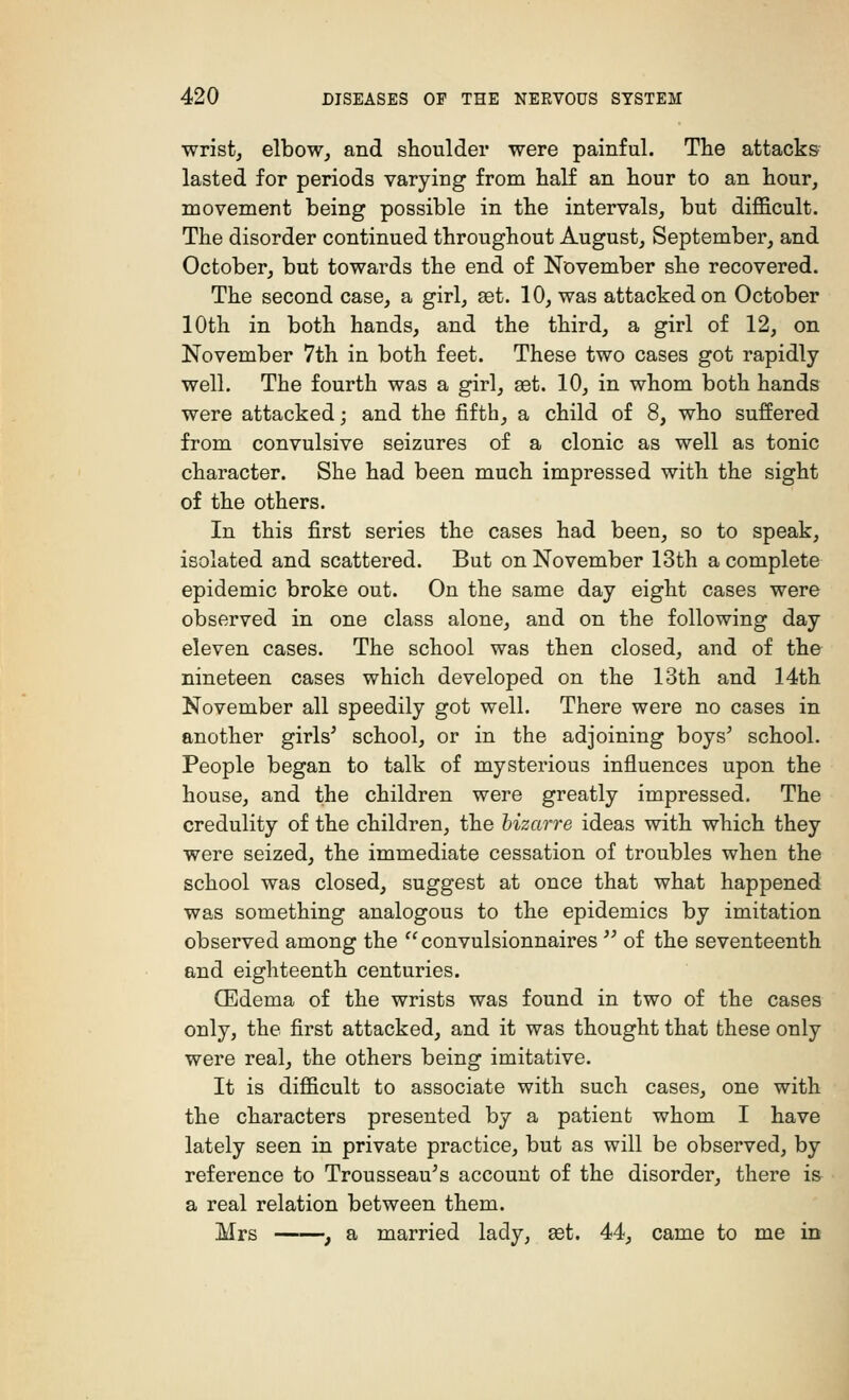 wrist, elbow, and shoulder were painful. The attacks lasted for periods varying from half an hour to an hour, movement being possible in the intervals, but difficult. The disorder continued throughout August, September, and October, but towards the end of November she recovered. The second case, a girl, aet. 10, was attacked on October 10th in both hands, and the third, a girl of 12, on November 7th in both feet. These two cases got rapidly well. The fourth was a girl, get. 10, in whom both hands were attacked; and the fifth, a child of 8, who suffered from convulsive seizures of a clonic as well as tonic character. She had been much impressed with the sight of the others. In this first series the cases had been, so to speak, isolated and scattered. But on November 13th a complete epidemic broke out. On the same day eight cases were observed in one class alone, and on the following day eleven cases. The school was then closed, and of the nineteen cases which developed on the 13th and 14th November all speedily got well. There were no cases in another girls' school, or in the adjoining boys' school. People began to talk of mysterious influences upon the house, and the children were greatly impressed. The credulity of the children, the bizarre ideas with which they were seized, the immediate cessation of troubles when the school was closed, suggest at once that what happened was something analogous to the epidemics by imitation observed among the  convulsionnaires  of the seventeenth and eighteenth centuries. (Edema of the wrists was found in two of the cases only, the first attacked, and it was thought that these only were real, the others being imitative. It is difficult to associate with such cases, one with the characters presented by a patient whom I have lately seen in private practice, but as will be observed, by reference to Trousseau's account of the disorder, there is a real relation between them. Mrs , a married lady, set. 44, came to me in