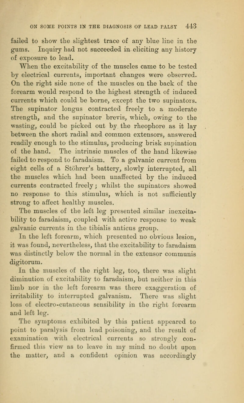 failed to show the slightest trace of any blue line in the gums. Inquiry had not succeeded in eliciting any history of exposure to lead. When the excitability of the muscles came to be tested by electrical currents, important changes were observed. On the right side none of the muscles on the back of the forearm would respond to the highest strength of induced currents which could be borne, except the two supinators. The supinator longus contracted freely to a moderate strength, and the supinator brevis, which, owing to the wasting, could be picked out by the rheophore as it lay between the short radial and common extensors, answered readily enough to the stimulus, producing brisk supination of the hand. The intrinsic muscles of the hand likewise failed to respond to faradaism. To a galvanic current from eight cells of a Stohrer's battery, slowly interrupted, all the muscles which had been unaffected by the induced currents contracted freely; whilst the supinators showed no response to this stimulus, which is not sufficiently strong to affect healthy muscles. The muscles of the left leg presented similar inexora- bility to faradaism, coupled with active response to weak galvanic currents in the tibialis anticus group. In the left forearm, which presented no obvious lesion, it was found, nevertheless, that the excitability to faradaism was distinctly below the normal in the extensor communis digitorum. In the muscles of the right leg, too, there was slight diminution of excitability to faradaism, but neither in this limb nor in the left forearm was there exaggeration of irritability to interrupted galvanism. There was slight loss of electro-cutaneous sensibility in the right forearm and left leg. The symptoms exhibited by this patient appeared to point to paralysis from lead poisouiug, and the result of examination with electrical currents so strongly con- firmed this view as to leave in my mind no doubt upon the matter, and a confident opinion was accordingly