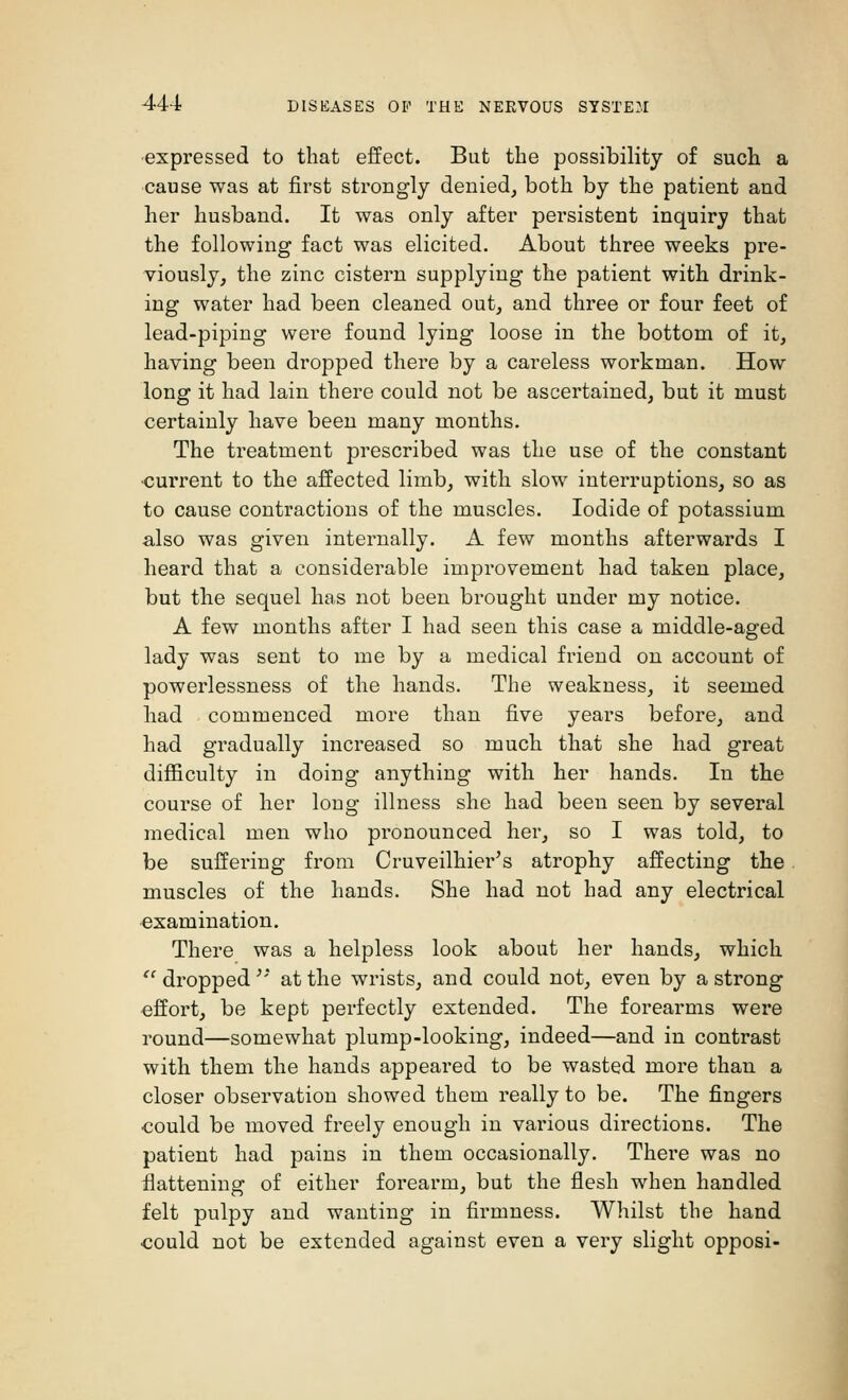 expressed to that effect. But the possibility of such a cause was at first strongly denied, both by the patient and her husband. It was only after persistent inquiry that the following fact was elicited. About three weeks pre- viously, the zinc cistern supplying the patient with drink- ing water had been cleaned out, and three or four feet of lead-piping were found lying loose in the bottom of it, having been dropped there by a careless workman. How long it had lain there could not be ascertained, but it must certainly have been many months. The treatment prescribed was the use of the constant •current to the affected limb, with slow interruptions, so as to cause contractions of the muscles. Iodide of potassium also was given internally. A few months afterwards I heard that a considerable improvement had taken place, but the sequel has not been brought under my notice. A few months after I had seen this case a middle-aged lady was sent to me by a medical friend on account of powerlessness of the hands. The weakness, it seemed had commenced more than five years before, and had gradually increased so much that she had great difficulty in doing anything with her hands. In the course of her long illness she had been seen by several medical men who pronounced her, so I was told, to be suffering from Cruveilhier's atrophy affecting the muscles of the hands. She had not had any electrical examination. There was a helpless look about her hands, which  dropped '* at the wrists, and could not, even by a strong effort, be kept perfectly extended. The forearms were round—somewhat plump-looking, indeed—and in contrast with them the hands appeared to be wasted more than a closer observation showed them really to be. The fingers could be moved freely enough in various directions. The patient had pains in them occasionally. There was no flattening of either forearm, but the flesh when handled felt pulpy and wanting in firmness. Whilst the hand could not be extended against even a very slight opposi-