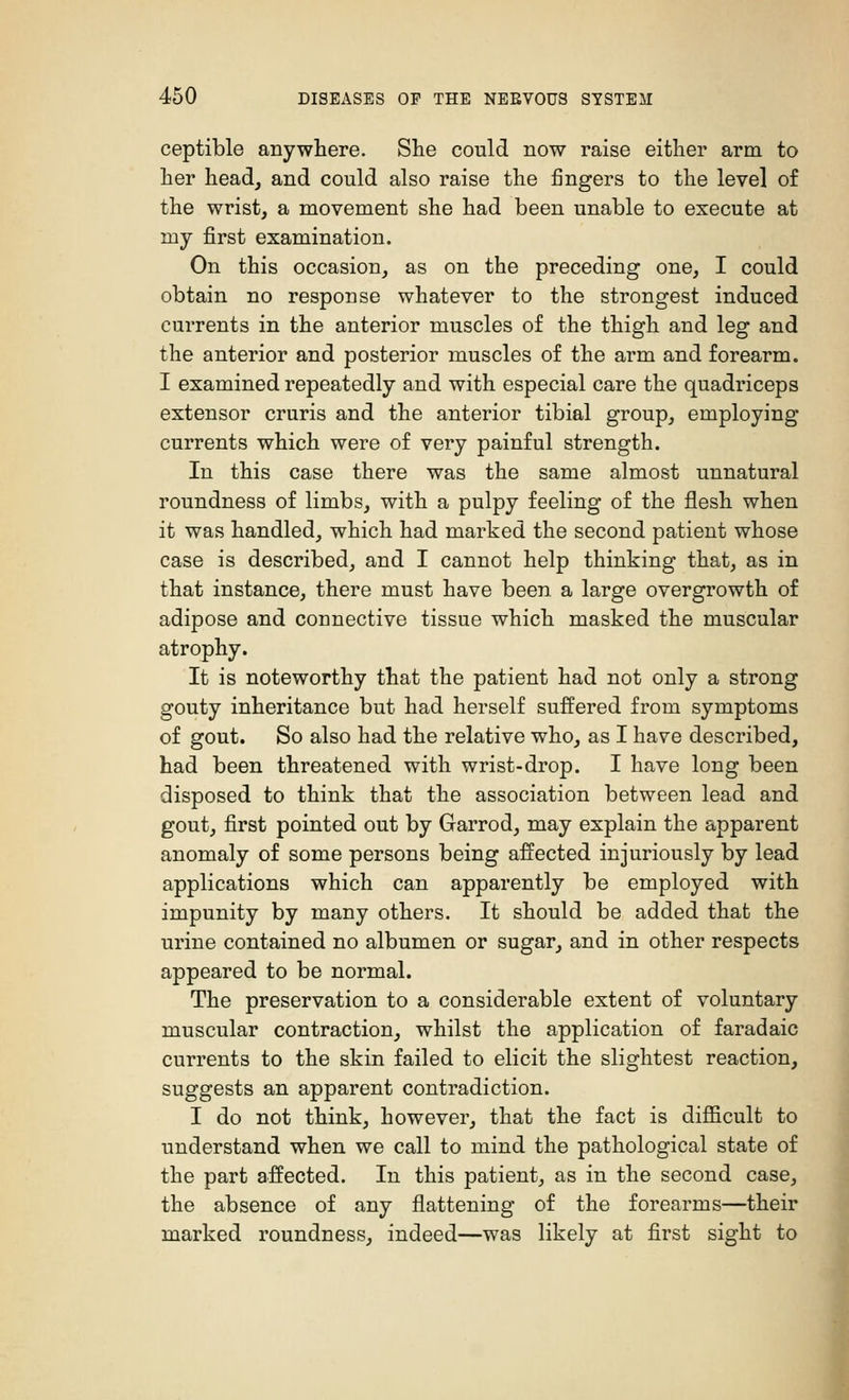 ceptible anywhere. She could now raise either arm to her head, and could also raise the fingers to the level of the wrist, a movement she had been unable to execute at my first examination. On this occasion, as on the preceding one, I could obtain no response whatever to the strongest induced currents in the anterior muscles of the thigh and leg and the anterior and posterior muscles of the arm and forearm. I examined repeatedly and with especial care the quadriceps extensor cruris and the anterior tibial group, employing currents which were of very painful strength. In this case there was the same almost unnatural roundness of limbs, with a pulpy feeling of the flesh when it was handled, which had marked the second patient whose case is described, and I cannot help thinking that, as in that instance, there must have been a large overgrowth of adipose and connective tissue which masked the muscular atrophy. It is noteworthy that the patient had not only a strong gouty inheritance but had herself suffered from symptoms of gout. So also had the relative who, as I have described, had been threatened with wrist-drop. I have long been disposed to think that the association between lead and gout, first pointed out by Garrod, may explain the apparent anomaly of some persons being affected injuriously by lead applications which can apparently be employed with impunity by many others. It should be added that the urine contained no albumen or sugar, and in other respects appeared to be normal. The preservation to a considerable extent of voluntary muscular contraction, whilst the application of faradaic currents to the skin failed to elicit the slightest reaction, suggests an apparent contradiction. I do not think, however, that the fact is difficult to understand when we call to mind the pathological state of the part affected. In this patient, as in the second case, the absence of any flattening of the forearms—their marked roundness, indeed—was likely at first sight to