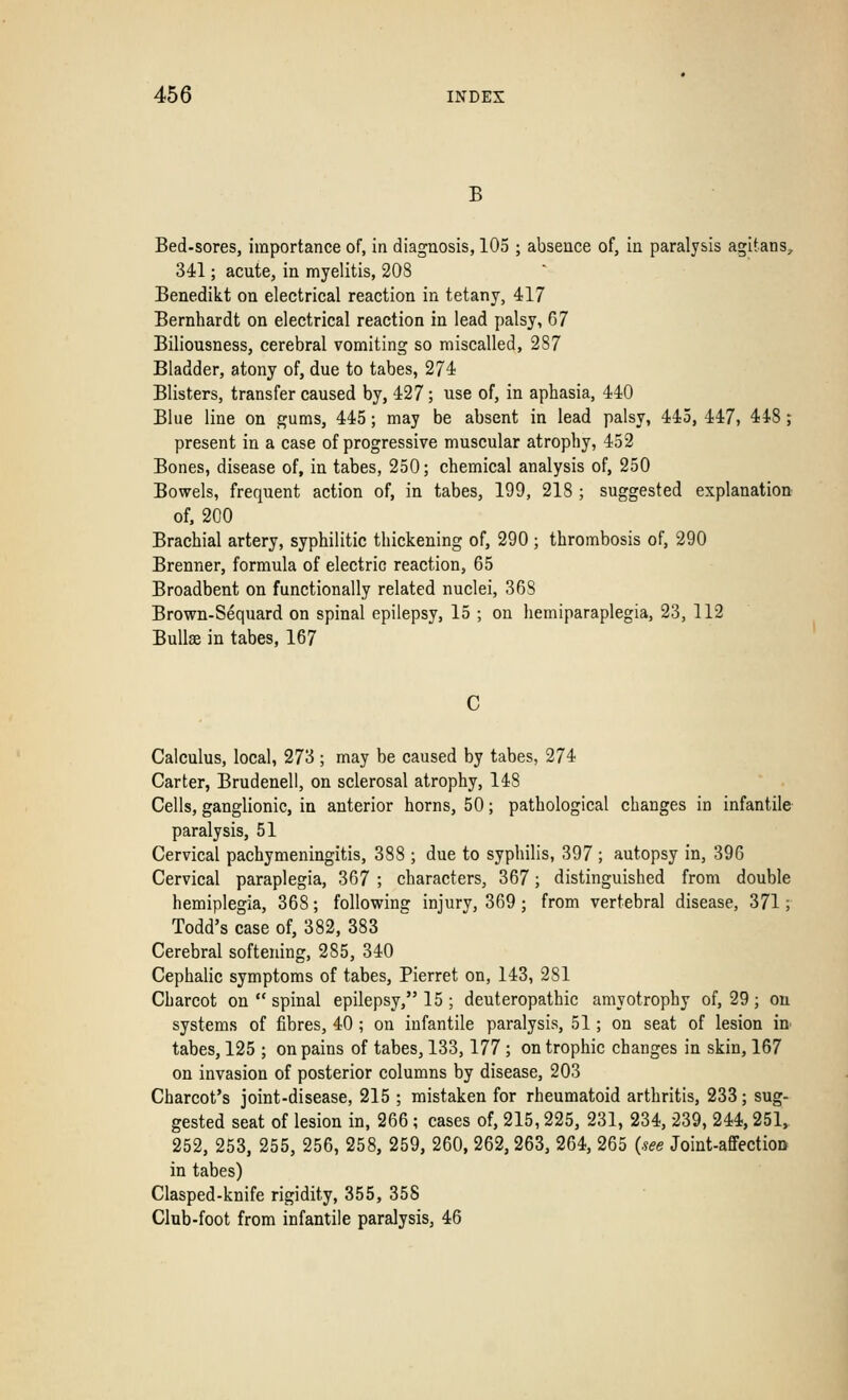 B Bed-sores, importance of, in diagnosis, 105 ; absence of, in paralysis agitans, 341; acute, in myelitis, 208 Benedikt on electrical reaction in tetany, 417 Bernhardt on electrical reaction in lead palsy, 67 Biliousness, cerebral vomiting so miscalled, 287 Bladder, atony of, due to tabes, 274 Blisters, transfer caused by, 427; use of, in aphasia, 440 Blue line on gums, 445; may be absent in lead palsy, 445, 447, 448 ; present in a case of progressive muscular atrophy, 452 Bones, disease of, in tabes, 250; chemical analysis of, 250 Bowels, frequent action of, in tabes, 199, 218 ; suggested explanation of, 200 Brachial artery, syphilitic thickening of, 290 ; thrombosis of, 290 Brenner, formula of electric reaction, 65 Broadbent on functionally related nuclei, 36S Brown-Sequard on spinal epilepsy, 15 ; on hemiparaplegia, 23, 112 Bullae in tabes, 167 C Calculus, local, 273 ; may be caused by tabes, 274 Carter, Brudenell, on sclerosal atrophy, 148 Cells, ganglionic, in anterior horns, 50; pathological changes in infantile paralysis, 51 Cervical pachymeningitis, 388 ; due to syphilis, 397 ; autopsy in, 396 Cervical paraplegia, 367 ; characters, 367; distinguished from double hemiplegia, 368; following injury, 369; from vertebral disease, 371; Todd's case of, 382, 383 Cerebral softening, 285, 340 Cephalic symptoms of tabes, Pierret on, 143, 281 Charcot on  spinal epilepsy, 15 ; deuteropathic amyotrophy of, 29 ; ou systems of fibres, 40 ; on infantile paralysis, 51; on seat of lesion in tabes, 125 ; on pains of tabes, 133,177 ; on trophic changes in skin, 167 on invasion of posterior columns by disease, 203 Charcot's joint-disease, 215 ; mistaken for rheumatoid arthritis, 233; sug- gested seat of lesion in, 266 ; cases of, 215,225, 231, 234, 239, 244,251, 252, 253, 255, 256, 258, 259, 260, 262, 263, 264, 265 (see Joint-affection in tabes) Clasped-knife rigidity, 355, 358 Club-foot from infantile paralysis, 46