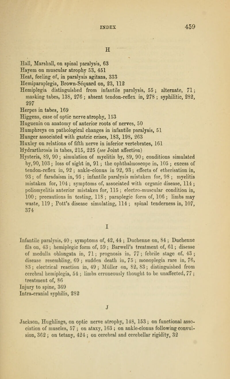 H Hall, Marshall, on spinal paralysis, 63 Hayem on muscular atrophy 53, 451 Heat, feeling of, in paralysis agitans, 333 Hemiparaplegia, Brown-Sequard on, 23, 112 Hemiplegia distinguished from infantile paralysis, 55; alternate, 71; masking tabes, 13S, 276 ; absent tendon-reflex in, 27S ; syphilitic, 282, 297 Herpes in tabes, 169 Higgens, case of optic nerve atrophy, 153 Huguenin on anatomy of anterior roots of nerves, 50 Humphreys on pathological changes in infantile paralysis, 51 Hunger associated with gastric crises, 183, 198, 263 Huxley on relations of fifth nerve in inferior vertebrates, 161 Hydrarthrosis in tabes, 215, 225 {see Joint affection) Hysteria, S9, 90; simulation of myelitis by, S9, 90; conditions simulated by, 90,103 ; loss of sight in, 91; the ophthalmoscope in, 105 ; excess of tendon-reflex in, 92 ; ankle-clonus in 92, 93; effects of etherisation in, 93 ; of faradaism in, 95 ; infantile paralysis mistaken for, 98 ; myelitis mistaken for, 104 ; symptoms of, associated with organic disease, 114 ; poliomyelitis anterior mistaken for, 115 ; electro-muscular condition in, 100; precautions in testing, 118 ; paraplegic form of, 106; limbs may waste, 119 ; Pott's disease simulating, 114 ; spinal tenderness in, 107, 374 Infantile paralysis, 40 ; symptoms of, 42, 44 ; Duchenne on, 84 ; Duchenne fils on, 43 ; hemiplegic form of, 59 ; Barwell's treatment of, 61; disease of medulla oblongata in, 71; prognosis in, 77; febrile stage of, 43; disease resembling, 69 ; sudden death in, 75 ; monoplegia rare in, 76, 83; electrical reaction in, 49; Midler on, S2, 83; distinguished from cerebral hemiplegia, 54 ; limbs erroneously thought to be unaffected, 77; treatment of, 86 Injury to spine, 369 Intra-cranial syphilis, 2S2 Jackson, Ilughlings, on optic nerve atrophy, 148, 153 ; on functional asso- ciation of muscles, 57 ; on ataxy, 163 ; on ankle-clonus following convul- sion, 362 ; on tetany, 424 ; on cerebral and cerebellar rigidity, 32