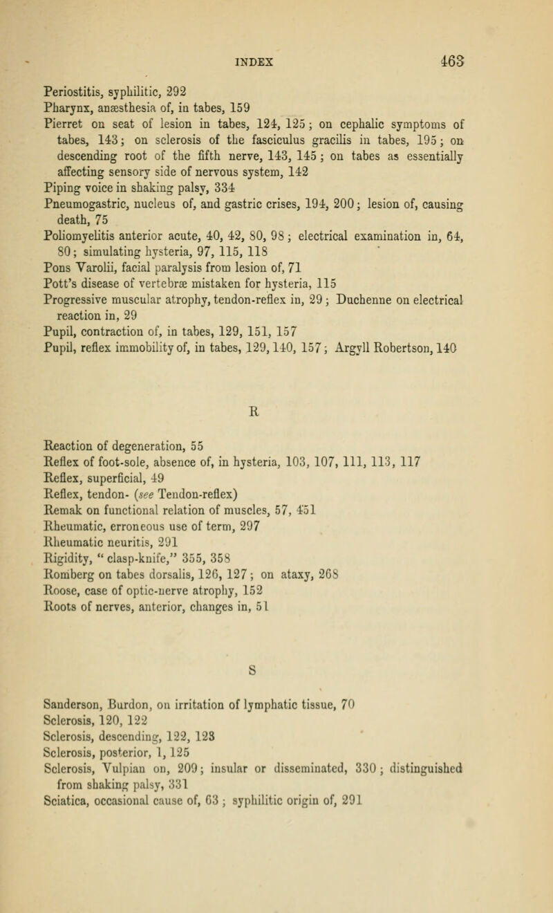 Periostitis, syphilitic, 292 Pharynx, anaesthesia of, in tabes, 159 Pierret on seat of lesion in tabes, 121, 125; on cephalic symptoms of tabes, 143; on sclerosis of the fasciculus gracilis in tabes, 195; on descending root of the fifth nerve, 143, 145 ; on tabes as essentially affecting sensory side of nervous system, 142 Piping voice in shaking palsy, 334 Pneumogastric, nucleus of, and gastric crises, 194, 200; lesion of, causing death, 75 Poliomyelitis anterior acute, 40, 42, SO, 98; electrical examination in, 64, 80; simulating hysteria, 97, 115, IIS Pons Varolii, facial paralysis from lesion of, 71 Pott's disease of vertebrae mistaken for hysteria, 115 Progressive muscular atrophy, tendon-reflex in, 29 ; Duchenne on electrical reaction in, 29 Pupil, contraction of, in tabes, 129, 151, 157 Pupil, reflex immobility of, in tabes, 129,110, 157; Argyll Robertson, 140 R Reaction of degeneration, 55 Reflex of foot-sole, absence of, in hysteria, 103, 107, 111, 113, 117 Reflex, superficial, 49 Reflex, tendon- {see Tendon-reflex) Remak on functional relation of muscles, 57, 451 Rheumatic, erroneous use of term, 297 Rheumatic neuritis, 291 Rigidity,  clasp-knife, 355, 358 Romberg on tabes dorsalis, 120, 127 ; on ataxy, 268 Roose, case of optic-nerve atrophy, 152 Roots of nerves, anterior, changes in, 51 S Sanderson, Burdon, on irritation of lymphatic tissue, 70 Sclerosis, 120, 122 Sclerosis, descending, 122, 123 Sclerosis, posterior, 1,125 Sclerosis, Vulpian on, 209; insular or disseminated, 330; distinguished from shaking palsy, 331 Sciatica, occasional cause of, 63 ; syphilitic origin of, 291