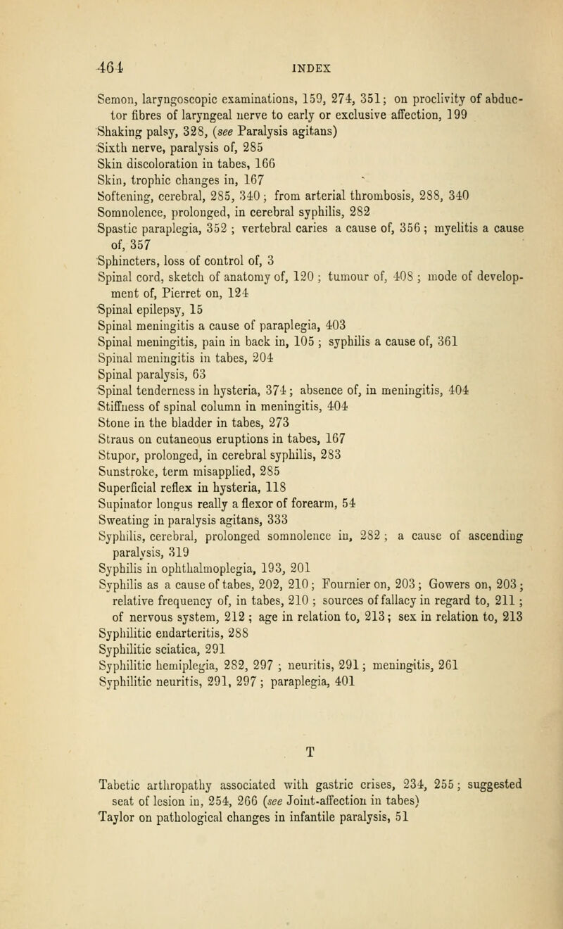 Semon, laryngoscopic examinations, 159, 274, 351; on proclivity of abduc- tor fibres of laryngeal nerve to early or exclusive affection, 199 Shaking palsy, 32S, (see Paralysis agitans) Sixth nerve, paralysis of, 285 Skin discoloration in tabes, 166 Skin, trophic changes in, 167 Softening, cerebral, 2S5, 340; from arterial thrombosis, 288, 340 Somnolence, prolonged, in cerebral syphilis, 282 Spastic paraplegia, 352 ; vertebral caries a cause of, 356; myelitis a cause of, 357 Sphincters, loss of control of, 3 Spinal cord, sketch of anatomy of, 120 ; tumour of, 40S ; mode of develop- ment of, Pierret on, 124 ■Spinal epilepsy, 15 Spinal meningitis a cause of paraplegia, 403 Spinal meningitis, pain in back in, 105 ; syphilis a cause of, 361 Spinal meningitis in tabes, 204 Spinal paralysis, 63 Spinal tenderness in hysteria, 374 ; absence of, in meningitis, 404 Stiffness of spinal column in meningitis, 404 Stone in the bladder in tabes, 273 Straus on cutaneous eruptions in tabes, 167 Stupor, prolonged, in cerebral syphilis, 283 Sunstroke, term misapplied, 285 Superficial reflex in hysteria, 118 Supinator longus really a flexor of forearm, 54 Sweating in paralysis agitans, 333 Syphilis, cerebral, prolonged somnolence in, 282 ; a cause of ascending paralysis, 319 Syphilis in ophthalmoplegia, 193, 201 Syphilis as a cause of tabes, 202, 210; Fournier on, 203; Gowers on, 203; relative frequency of, in tabes, 210 ; sources of fallacy in regard to, 211; of nervous system, 212 ; age in relation to, 213; sex in relation to, 213 Syphilitic endarteritis, 288 Syphilitic sciatica, 291 Syphilitic hemiplegia, 282, 297 ; neuritis, 291; meningitis, 261 Syphilitic neuritis, 291, 297 ; paraplegia, 401 Tabetic arthropathy associated with gastric crises, 234, 255; suggested seat of lesion iu, 254, 266 (see Joint-affection in tabes) Taylor on pathological changes in infantile paralysis, 51