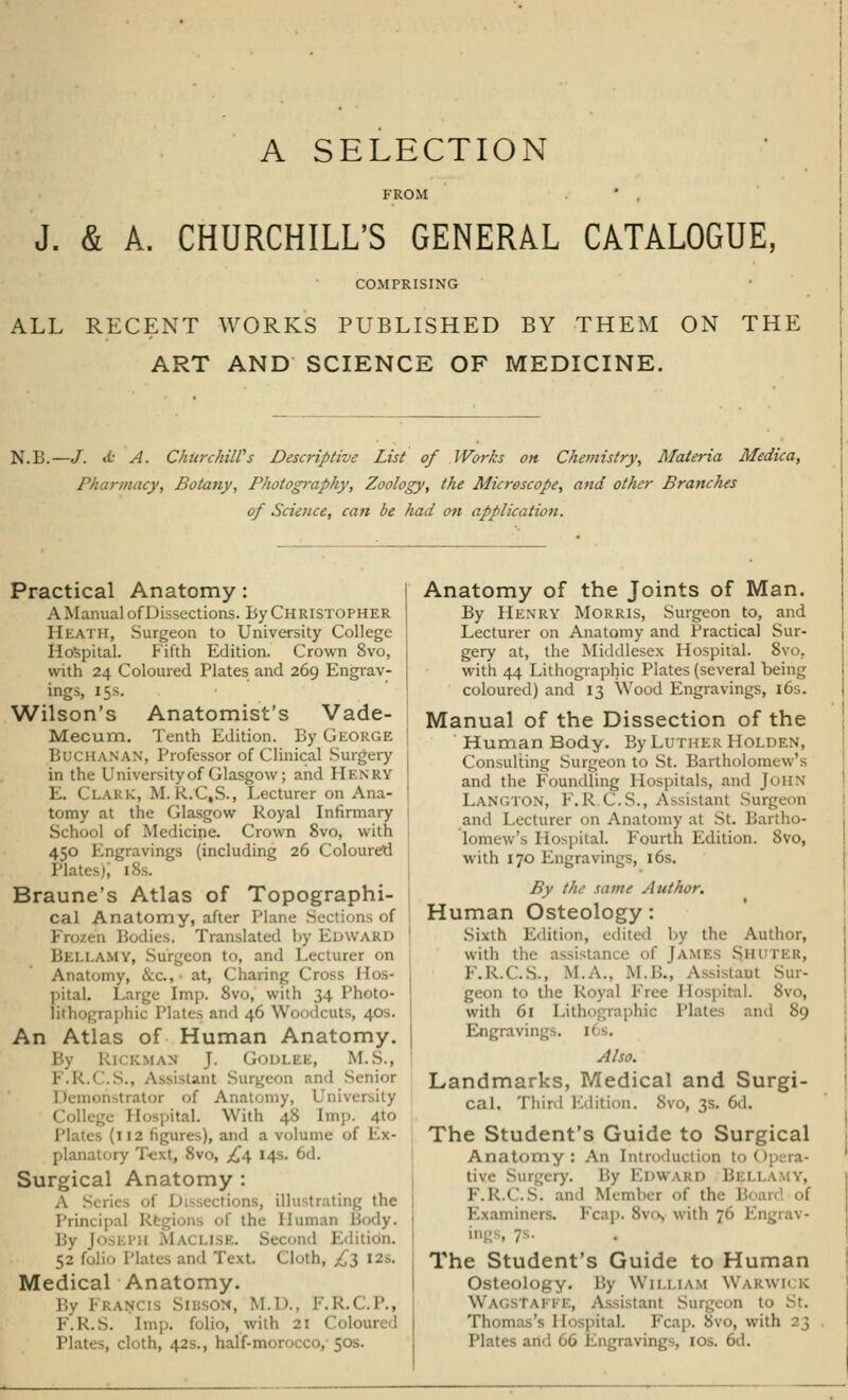 A SELECTION J. & A. CHURCHILL'S GENERAL CATALOGUE, COMPRISING ALL RECENT WORKS PUBLISHED BY THEM ON THE ART AND SCIENCE OF MEDICINE. NLB.—JT. <t A. Churchill's Descriptive List of Works on Chemistry, Materia Medica, Pharmacy, Botany, Photography, Zoology, the Microscope, and other Branches of Science, can be had on application. Practical Anatomy: A Manual of Dissections. By Christopher Heath, Surgeon to University College Hospital. Fifth Edition. Crown 8vo, with 24 Coloured Plates and 269 Engrav- ings, 15s. Wilson's Anatomist's Vade- Mecum. Tenth Edition. By George Buchanan, Professor of Clinical Surgery in the University of Glasgow; and Henry E. CLARK, M. R.C,S., Lecturer on Ana- tomy at the Glasgow Royal Infirmary School of Medicine. Crown 8vo, with 450 Engravings (including 26 Coloured Plates); 18s. Braune's Atlas of Topographi- cal Anatomy, after Plane Sections of Frozen Bodies. Translated by EDWARD BELLAMY, Surgeon to, and Lecturer on Anatomy, &C, at, Charing Cross 1 pital. Large Imp. 8vo, with 34 Photo- lithographic Plates and 46 Woodcuts, 40s. An Atlas of Human Anatomy. By RlCKMAS J. G-ODLRE, M.S., F.R.C.S., Assistant Surgeon and Senior Demonstrator of Anatomy, University College Hospital. With 48 Imp. 4to Plates (112 figures), and a volume of Px- plan;i . Svo, £,i, 14s. 6d. Surgical Anatomy : A dons, illn itrating the Principal Regions of the Human 1 Bj JOSl PH M v II 32. £ t i«.11. 52 folio Plates and Text Cloth, £l I2s- Medical Anatomy. By I I \n SlB ON, M.D., !•'. K.< .P., F.R.S. tmp. folio, with 21 Coloured ;, cloth, 42s., half-morocco, 50s. Anatomy of the Joints of Man. By Henry Morris, Surgeon to, and Lecturer on Anatomy and Practical Sur- gery at, the Middlesex Hospital. 8vo. with 44 Lithographic Plates (several being coloured) and 13 Wood Engravings, 16s. Manual of the Dissection of the Human Body. By Luther Holden, Consulting Surgeon to St. Bartholomew's and the Foundling Hospitals, and John LANGTON, F.R C.S., Assistant Surgeon and Lecturer on Anatomy at St. Bartho- lomew's Hospital. Fourth Edition. 8vo, with 170 Engravings, 16s. By the same Author. Human Osteology: Sixth Edition, edited by the Author, with the- assistance of |amks Siiutkk, F.R.C.S., M.A., M.B., Assistant Sur- geon to the Royal Free Hospital. 8vo, with 61 Lithographic Plates and 89 Engraving . [6s. Also. Landmarks, Medical and Surgi- cal. Third Edition. Svo, 3s. 6d. The Student's Guide to Surgical Anatomy: An Introduction to Opera- tive Surgery. By EDWARD BELLAMY, F.R.C.S. and Member of the Board of Examiners. Fcap. 8vo> with 76 Engrav- • The Student's Guide to Human Osteology. By William Warwick Wagstaffe, Assistant Surgeon to St. Thomas's Hospital. Fcap. ovo, with 23 Plates and 66 Engravings, 10s. 6d.