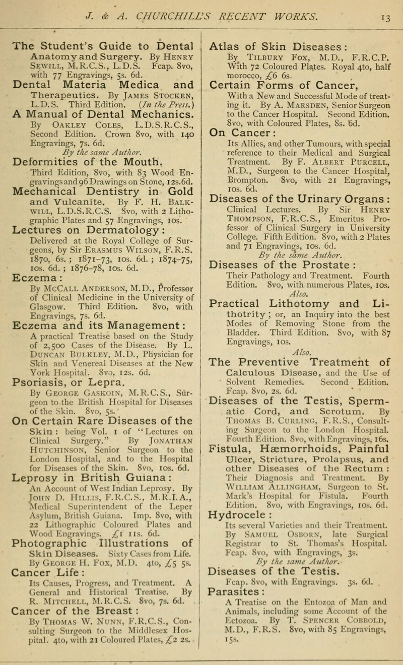 The Student's Guide to Dental Anatomy and Surgery. By Henry Sew ill, M.R.C.S., L.D.S. Fcap. 8vo, with 77 Engravings, 5s. 6d. Dental Materia Medica and Therapeutics. By James Stocken, L.D.S. Third Edition. {In the Press.) A Manual of Dental Mechanics. By Oakley Coles, L.D.S.R.C.S., Second Edition. Crown 8vo, with 140 Engravings, 7s. 6d. By the same Author. Deformities of the Mouth. Third Edition, 8vo, with 83 Wood En- gravings and 96 Drawings on Stone, I2s.6d. Mechanical Dentistry in Gold and Vulcanite. By F. H. Balk- will, L.D.S.R.C.S. Svo, with 2 Litho- graphic Plates and 57 Engravings, 10s. Lectures on Dermatology: Delivered at the Royal College of Sur- geons, by Sir Erasmus Wilson, F.R.S. 1870, 6s. ; 1871-73, 10s. 6d. ; 1874-75, 10s. 6d. ; 1876-78, 10s. 6d. Eczema: By McCall Anderson, M.D., Professor of Clinical Medicine in the University of Glasgow. Third Edition. 8vo, with Engravings, 7s. 6d. Eczema and its Management: A practical Treatise based on the Study of 2,500 Cases of the Disease. By L. DUNCAN BULKLEY, M.D., Physician for Skin and Venereal Diseases at the New York Hospital. Svo, 12s. 6d. Psoriasis, or Lepra. By George GASKOIN, M.R.C.S., Sur- geon to the British Hospital for Diseases of the Skin. 8vo, 5s.' On Certain Rare Diseases of the Skin: being Vol. 1 of Lectures on Clinical Surgery. By Jonathan Hutchinson, Senior Surgeon to the London Hospital, and to the Hospital for Diseases of the Skin. 8vo, 10s. 6d. Leprosy in British Guiana : An Account of West Indian Leprosy. By John I). HlLLIS, F.R.C.S., M.K.I.A., Medical Superintendent of the Leper Asylum, British Guiana. Imp. Svo, with 22 Lithographic Coloured Plates and Wood Engravings. £1 11s. 6d. Photographic Illustrations of Skin Diseases. Sixty Cases from Life, by George 11. Fox, M.D. 4to, £$ 5s. Cancer Life : Its Causes, Progress, and Treatment. A General and Historical Treatise. By K. Mitch km., M.k.C.S. 8vo, 7s. 6d. Cancer of the Breast : By Thomas w. Ni i*n, F.R.C.S., Con- sulting Surgeon to the Middlesex Hos- pital. 410, with 21 Coloured Plates, £2 2s. Atlas of Skin Diseases : By Tilbury Fox, M.D., F.R.C.P. With 72 Coloured Plates. Royal 410, half morocco, £6 6s. Certain Forms of Cancer, With a New and Successful Mode of treat- ing it. By A. Marsden, Senior Surgeon to the Cancer Hospital. Second Edition. Svo, with Coloured Plates, 8s. Bd. On Cancer: Its Allies, and other Tumours, with special reference to their Medical and Surgical Treatment. By F. Albert Purcell, M.D., Surgeon to the Cancer Hospital, Brompton. 8vo, with 21 Engravings, 10s. 6d. Diseases of the Urinary Organs : Clinical Lectures. By Sir Henry Thompson, F.R.C.S., Emeritus Pro- fessor of Clinical Surgery in University College. Fifth Edition. 8vo, with 2 Plates and 71 Engravings, ios. 6d. By the same Author. Diseases of the Prostate : Their Pathology and Treatment. Fourth Edition. 8vo, with numerous Plates, ios. Also. Practical Lithotomy and Li- thotrity ; or, an Inquiry into the best Modes of Removing Stone from the Bladder. Third Edition. Svo, with 87 Engravings, ios. Also. The Preventive Treatment of Calculous Disease, and the Use of ' Solvent Remedies. Second Edition. Fcap. 8vo, 2s. 6d. Diseases of the Testis, Sperm- atic Cord, and Scrotum. By Thomas B. Curling, F. R.S., Consult- ing Surgeon to the London Hospital. Fourth Edition. Svo, with Engravings, 16s. Fistula, Haemorrhoids, Painful Ulcer, Stricture, Prolapsus, and other Diseases of the Rectum : Their Diagnosis and Treatment. By William Allingham, Surgeon to St. Mark's Hospital for Fistula. Fourth Edition, Svo, with Engravings, 10s. 6d. Hydrocele : Its several Varieties and their Treatment By Samuel late Surgical Registrar to St. Thomas's Hospital. Fcap. Svo, with Engravings, 3s. By the same Author. Diseases of the Testis. Feap. Svo, with Engravings. 3s* 6d. Parasites : A Treatise on the Entozoa of Man and Animals, including some Account of the I 1 lo/oa. Hy T. SPI mii; I lOBBOl D, M.D., !•. R.S. 8vo, with 85 Engravings, 15s.