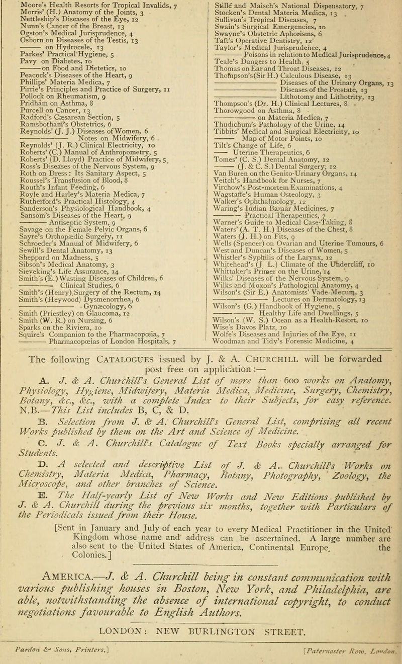 Moore's Health Resorts for Tropical Invalids, 7 Morris' (H.) Anatomy of the Joints, 3 Nettleship's Diseases of the Eye, 12 Nunn's Cancer of the Breast, 13 Ogston's Medical Jurisprudence, 4 Osborn on Diseases of the Testis, 13 on Hydrocele, 13 Parkes' Practical Hygiene, 5 Pavy on Diabetes, 10 on Food and Dietetics, 10 Peacock's Diseases of the Heart, 9 Phillips' Materia Medica, 7 Pirrie's Principles and Practice of Surgery, 11 Pollock on Rheumatism, 9 Pridham on Asthma, 8 Purcell on Cancer, 13 Radford's Caesarean Section, 5 Ramsbothani's Obstetrics, 6 Reynolds' (J. J.) Diseases of Women, 6 Notes on Midwifery, 6 Reynolds' (J. R.) Clinical Electricity, 10 Roberts' (C.) Manual of Anthropometry, 5 Roberts' (D. Lloyd) Practice of Midwifery, 5 Ross's Diseases of the Nervous System, 9 Roth on Dress : Its Sanitary Aspect, 5 Roussel's Transfusion of Blood, 8 Routh's Infant Feeding, 6 Royle and Harley's Materia Medica, 7 Rutherford's Practical Histology, 4 Sanderson's Physiological Handbook, 4 Sansom's Diseases of the Heart, 9 Antiseptic System, 9 Savage on the Female Pelvic Organs, 6 Sayre's Orthopaedic Surgery, 11 Schroeder's Manual of Midwifery, 6 Sewill's Dental Anatomy, 13 Sheppard on Madness, 5 Sibson's Medical Anatomy, 3 Sieveking's Life Assurance, 14 Smith's (E.) Wasting Diseases of Children, 6 ■ Clinical Studies, 6 Smith's (Henry), Surgery of the Rectum, 14 Smith's (Heywood) Dysmenorrhea, 6 Gynaecology, 6 Smith (Priestley) en Glaucoma, 12 Smith (W. R.) on Nursing, 6 Sparks on the Riviera, 10 Squire's Companion to the Pharmacopoeia, 7 Pharmacopoeias of London Hospitals, 7 Stille and Maisch's National Dispensatory, 7 Stocken's Dental Materia Medica, 13 Sullivan's Tropical Diseases, 7 Swain's Surgical Emergencies, 10 Swayne's Obstetric Aphorisms, 6 Taft's Operative Dentistry, 12 Taylor's Medical Jurisprudence, 4 Poisons in relation to Medical Jurisprudence, 4 Teale's Dangers to Health, 5 Thomas on Ear and Throat Diseases, 12 Thompson's(Sir H.) Calculous Disease, 13 Diseases of the Urinary Organs, 13 Diseases of the Prostate, 13 Lithotomy and Lithotrity, 13 Thompson's (Dr. H.) Clinical Lectures, 8 • Thorowgood on Asthma, 8 on Materia Medica, 7 Thudichum's Pathology of the Urine. 14 Tibbits' Medical and Surgical Electricity, 10 Map of Motor Points, 10 Tilt's Change of Life, 6 Uterine Therapeutics, 6 Tomes' (C. S.) Dental Anatomy, 12 (J. & C. S.) Dental Surgery, 12 Van Buren on the Genito-Urinary Organs, 14 Veitch's Handbook for Nurses, 7 Virchow's Post-mortem Examinations, 4 Wagstaffe's Human Osteology, 3 Walker's Ophthalmology, 12 Waring's Indian Bazaar Medicines, 7 Practical Therapeutics, 7 Warner's Guide to Medical Case-Taking, 8 Waters' (A. T. H.) Diseases of the Chest, 8 Waters (J. H.) on Fits, 9 Wells (Spencer) on Ovarian and Uterine Tumours, 6 West and Duncan's Diseases of Women, 5 Whistler's Syphilis of the Larynx, 12 Whitehead's (J L.) Climate of the Uhdercliff, 10 Whittaker's Primer on the Urine, 14 Wilks' Diseases of the Nervous System, 9 Wilks and Moxon's Pathological Anatomy, 4 Wilson's (Sir E.) Anatomists' Vade-Mecum, 3 Lectures on Dermatology, 13 Wilson's (G.) Handbook of Hygiene, 5 Healthy Life and Dwellings, 5 Wilson's (W. S.) Ocean as a Health-Resort, 10 Wise's Davos Platz, 10 Wolfe's Diseases and Injuries of the Eye, n Woodman and Tidy's Forensic Medicine, 4 The following Catalogues issued by J. & A. Churchill will be forwarded post free on application :— A. J. & A. Churchill's General List of more than 600 works on Anatomy, Physiology, Hygiene, Midwifery, Materia Medica, Medicine, Surgery, Chemistry, Botany, &c, &c, with a complete Index to their Subjects, for easy reference. N.B.—This List includes B, C, & D. B. Selection from J. & A: Churchill's General List, comprising all rece?it Works published by them on the Art and Science of Medicine. C. J. & A. CkurchilPs Catalogue of Text Books specially arranged for Students. T>. A Chemistry, Microscope, E. Th J. & A. Churchill during the previous six months the Periodicals issued from their House. [Sent in January and July of each year to every Medical Practitioner in the United Kingdom whose name and address can be ascertained. A large number are also sent to the United States of America, Continental Europe, the Colonies.] on the selected and descriptive List of J. & A.- Churchill's Works Materia Medica, Pharmacy, Botany, Photography, Zoology, and other branches of Science. Half-yearly List of New Works and New Editions. published by together with Particulars of America.—J. &, A. Churchill being in constant communication with various publishing houses in Boston, Nezv York, and Philadelphia, are able, notwithstanding the absence of international copyright, to conduct- negotiations favourable to English Authors. LONDON: NEW BURLINGTON STREET. Pardon 6s Sons, Printers,] [Paternoster Row, London,