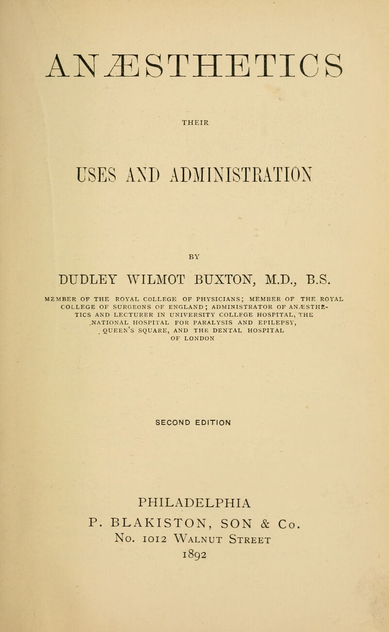 USES AND ADMINISTRATION BY DUDLEY WILMOT BUXTON, M.D., B.S. MEMBER OF THE ROYAL COLLEGE OF PHYSICIANS; MEMBER OF THE ROYAL COLLEGE OF SURGEONS OF ENGLAND; ADMINISTRATOR OF ANAESTHE- TICS AND LECTURER IN UNIVERSITY COLLEGE HOSPITAL, THE .NATIONAL HOSPITAL FOR PARALYSIS AND EPILEPSY, QUEEN'S SQUARE, AND THE DENTAL HOSPITAL OF LONDON SECOND EDITION PHILADELPHIA P. BLAKISTON, SON & Co No. 1012 Walnut Street 1892