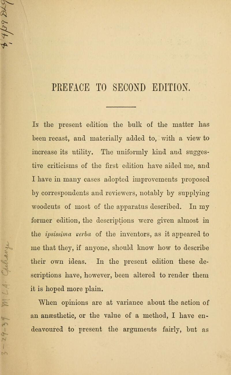 In the present edition the bulk of the matter has been recast, and materially added to, with a view to increase its utility. The uniformly kind aud sugges- tive criticisms of the first edition have aided me, and I have in many cases adopted improvements proposed by correspondents and reviewers, notably by supplying woodcuts of most of the apparatus described. In my former edition, the descriptions were given almost in the ipsissima verba of the inventors, as it appeared to me that they, if anyone, should know how to describe their own ideas. In the present edition these de- scriptions have, however, been altered to render them it is hoped more plain. When opinions are at variance about the action of an anaesthetic, or the value of a method, I have en- deavoured to present the arguments fairly, but as