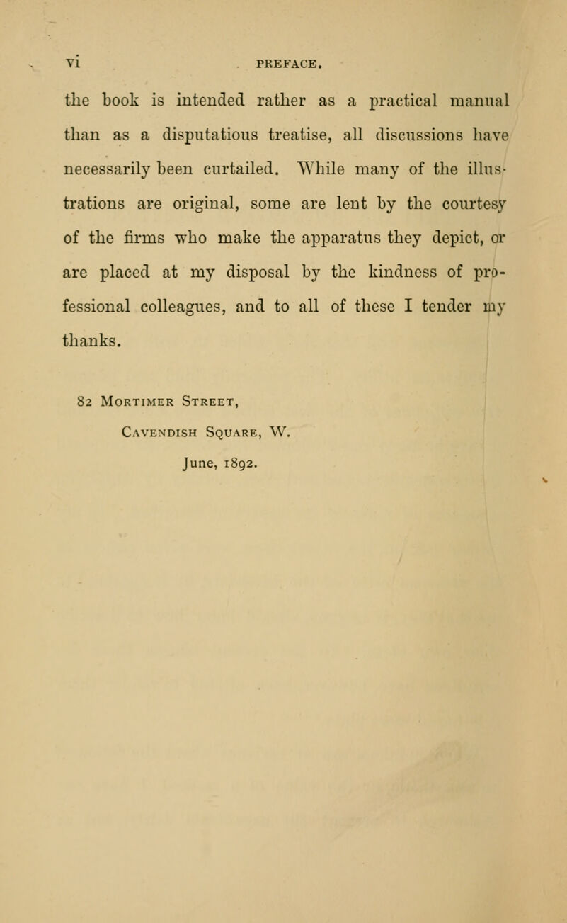 the book is intended rather as a practical manual than as a disputatious treatise, all discussions have necessarily been curtailed. While many of the illus- trations are original, some are lent by the courtesy of the firms who make the apparatus they depict, or are placed at my disposal by the kindness of pro- fessional colleagues, and to all of these I tender my thanks. 82 Mortimer Street, Cavendish Square, W. June, 1892.