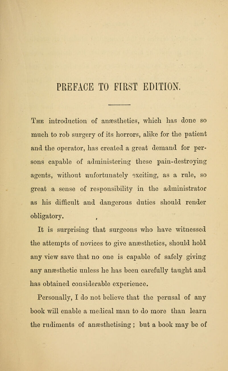 The introduction of anaesthetics, which has done so much to rob surgery of its horrors, alike for the patient and the operator, has created a great demand for per- sons capable of administering these pain-destroying agents, without unfortunately exciting, as a rule, so great a sense of responsibility in the administrator as his difficult and dangerous duties should render obligatory. It is surprising that surgeons who have witnessed the attempts of novices to give anaesthetics, should hold any view save that no one is capable of safely giving any anaesthetic unless he has been carefully taught and has obtained considerable experience. Personally, I do not believe that the perusal of any book will enable a medical man to do more than learn the rudiments of anaesthetising ; but a book may be of