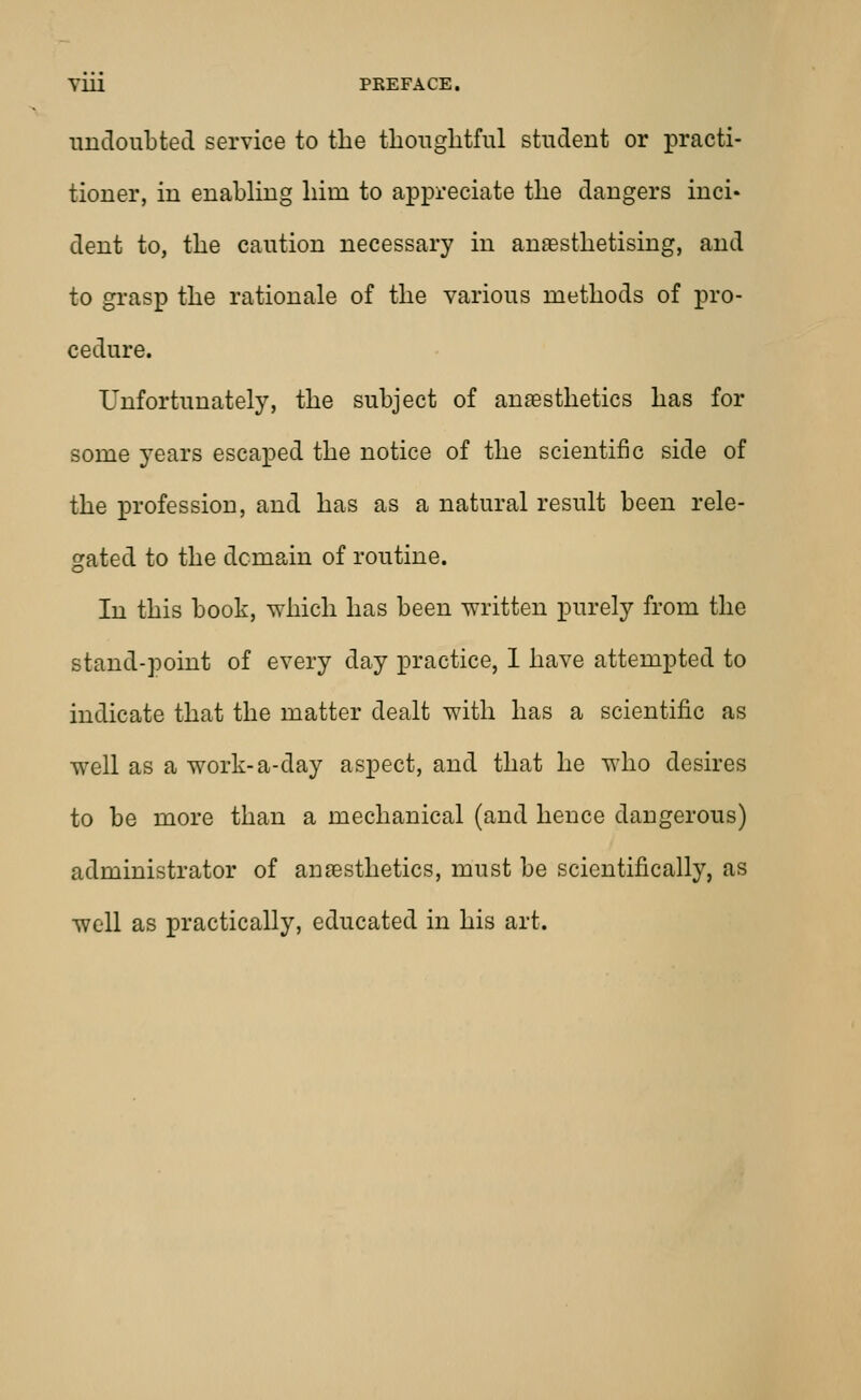 undoubted service to the thoughtful student or practi- tioner, in enabling him to appreciate the dangers inci- dent to, the caution necessary in anaesthetising, and to grasp the rationale of the various methods of pro- cedure. Unfortunately, the subject of anaesthetics has for some years escaped the notice of the scientific side of the profession, and has as a natural result been rele- gated to the dcmain of routine. In this book, which has been written purely from the stand-point of every day practice, 1 have attempted to indicate that the matter dealt with has a scientific as well as a work-a-day aspect, and that he who desires to be more than a mechanical (and hence dangerous) administrator of anaesthetics, must be scientifically, as well as practically, educated in his art.