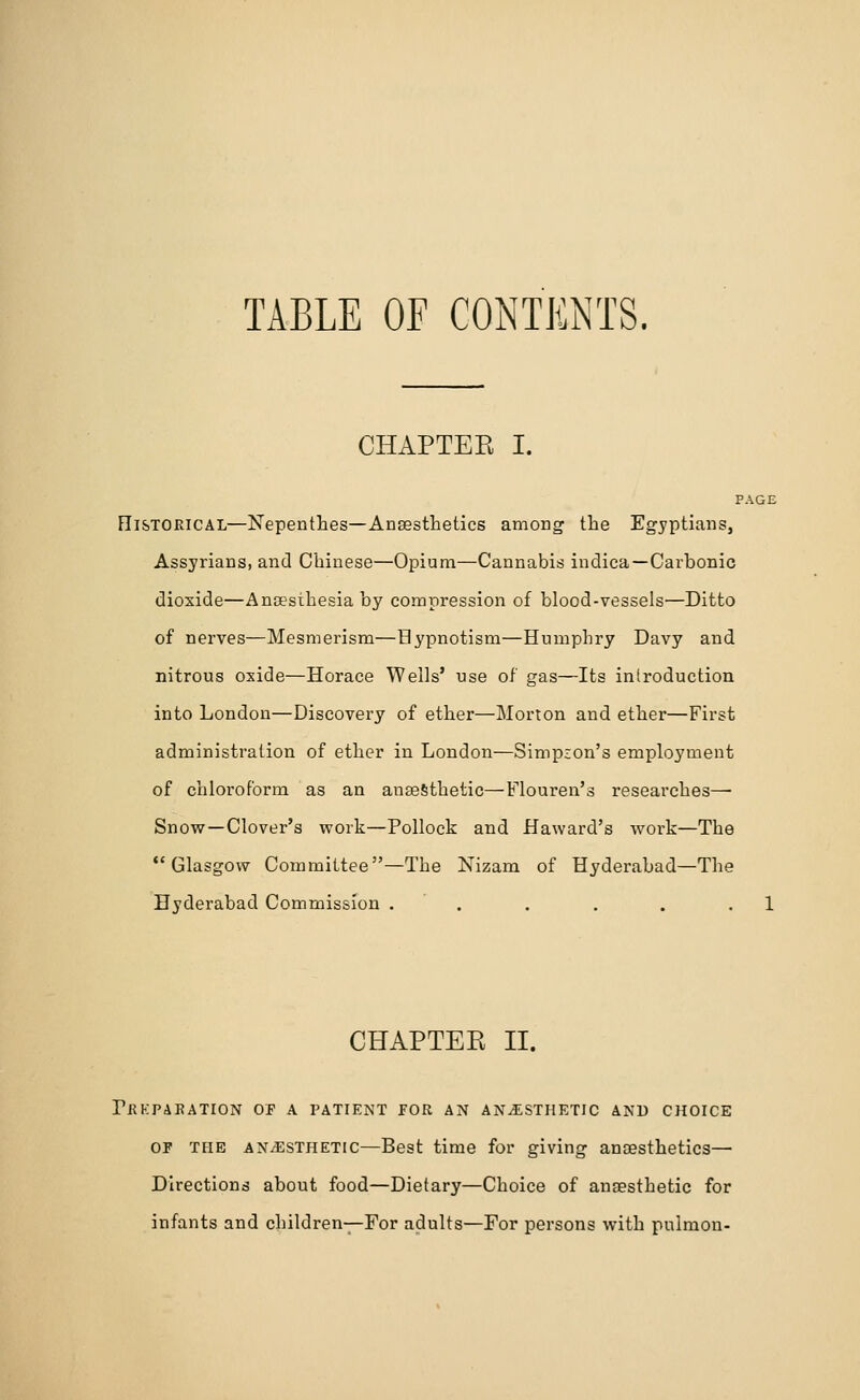 TABLE OF CONTENTS. CHAPTER I. PAGE Historical—Nepenthes—Anaesthetics among the Egyptians, Assyrians, and Chinese—Opium—Cannabis indica—Carbonic dioxide—Ansesthesia by compression of blood-vessels—Ditto of nerves—Mesmerism—Hypnotism—Humphry Davy and nitrous oxide—Horace Wells' use of gas—Its introduction into London—Discovery of ether—Morton and ether—First administration of ether in London—Simpson's employment of chloroform as an anaesthetic—Flouren's researches— Snow—Clover's work—Pollock and Haward's work—The Glasgow Committee—The Nizam of Hyderabad—The Hyderabad Commission . . . . . .1 CHAPTER II. Pekpaeation of a patient for an anesthetic and choice of the an/Esthetic—Best time for giving anaesthetics— Directions about food—Dietary—Choice of anaesthetic for infants and children—For adults—For persons with puimon-