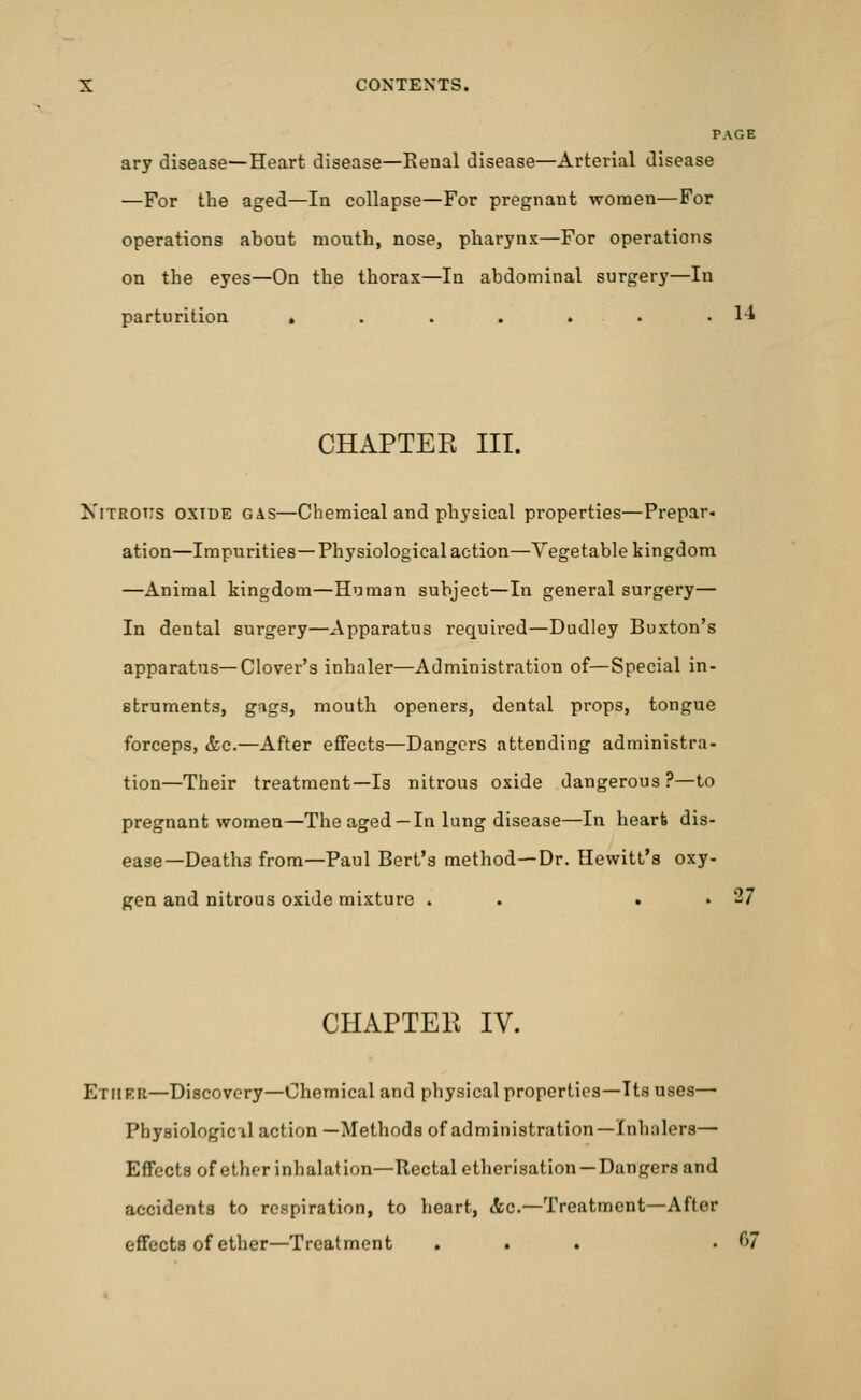 PAGE ary disease—Heart disease—Renal disease—Arterial disease —For the aged—In collapse—For pregnant women—For operations about month, nose, pharynx—For operations on the eyes—On the thorax—In abdominal surgery—In parturition . . . . . . .14 CHAPTER III. Nitrous oxide gas—Chemical and physical properties—Prepar. ation—Impurities—Physiological action—Vegetable kingdom —Animal kingdom—Human subject—In general surgery— In dental surgery—Apparatus required—Dudley Buxton's apparatus—Clover's inhaler—Administration of—Special in- struments, gags, mouth openers, dental props, tongue forceps, &c.—After effects—Dangers attending administra- tion—Their treatment—Is nitrous oxide dangerous ?—to pregnant women—The aged —In lung disease—In hearts dis- ease—Deaths from—Paul Bert's method—Dr. Hewitt's oxy- gen and nitrous oxide mixture . . . . 27 CHAPTER IV. Ether—Discovery—Chemical and physical properties—Its uses— Physiological action —Methods of administration—Inhalers— EfFects of ether inhalation—Rectal etherisation — Dangers and accidents to respiration, to heart, &c.—Treatment—After effects of ether—Treatment ... . f>7