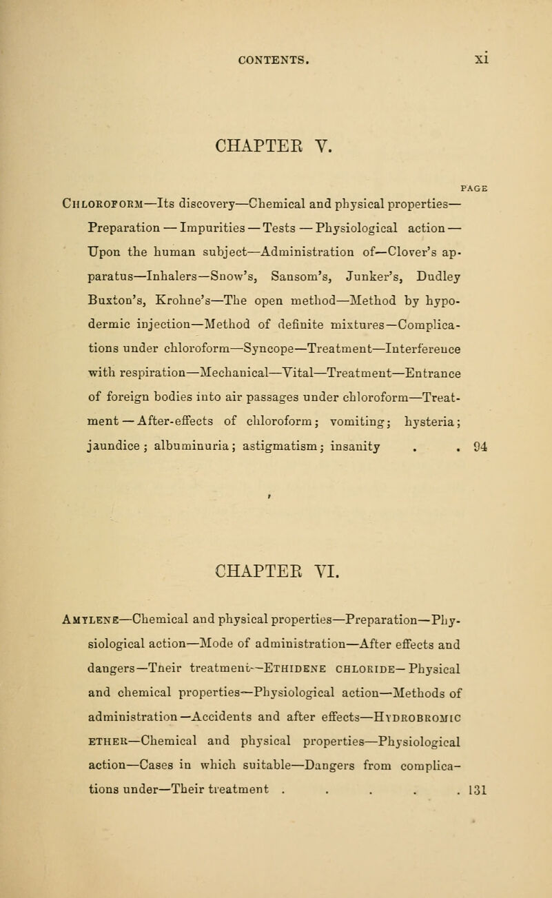 CHAPTER V. PAGE Chloroform—Its discovery—Chemical and physical properties— Preparation — Impurities — Tests — Physiological action — Upon the human subject—Administration of—Clover's ap- paratus—Inhalers—Snow's, Sansom's, Junker's, Dudley Buxton's, Krohne's—The open method—Method by hypo- dermic injection—Method of definite mixtures—Complica- tions under chloroform—Syncope—Treatment—Interference with respiration—Mechanical—Vital—Treatment—Entrance of foreign bodies into air passages under chloroform—Treat- ment— After-effects of chloroform; vomiting; hysteria; jaundice; albuminuria; astigmatism; insanity . . 94 CHAPTER VI. Amtlene—Chemical and physical properties—Preparation—Phy- siological action—Mode of administration—After effects and dangers—Tneir treatment—Ethidene chloride—Physical and chemical properties—Physiological action—Methods of administration—Accidents and after effects—Hydrobrouic ether—Chemical and physical properties—Physiological action—Cases in which suitable—Dangers from complica- tions under—Their treatment ..... 131