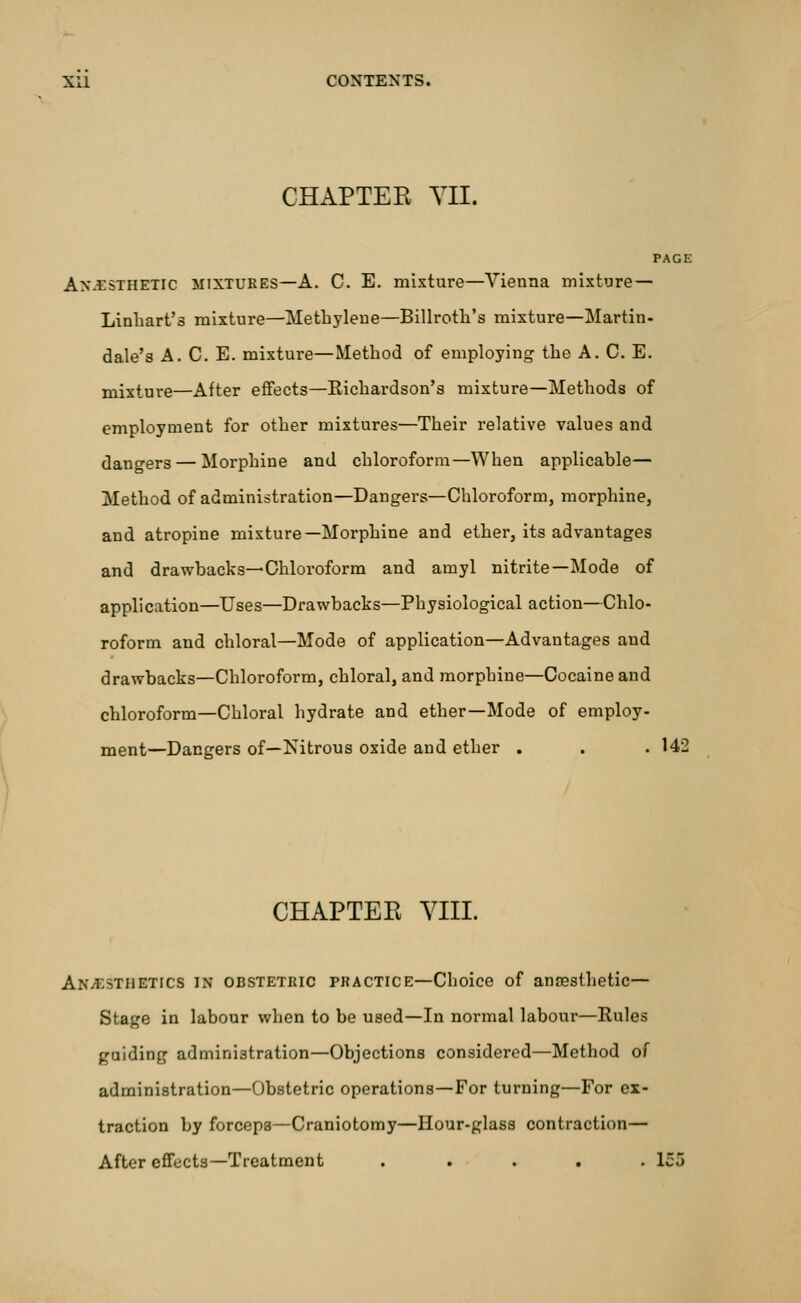CHAPTEK YII. PAGE Anesthetic mixtures—A. C. E. mixture—Vienna mixture— Linbart's mixture—Methylene—Billroth's mixture—Martin- dale's A. C. E. mixture—Method of employing the A. C. E. mixture—After effects—Eichardson's mixture—Methods of employment for other mixtures—Their relative values and dangers — Morphine and chloroform—When applicable— Method of administration—Dangers—Chloroform, morphine, and atropine mixture—Morphine and ether, its advantages and drawbacks—Chloroform and amyl nitrite—Mode of application—Uses—Drawbacks—Physiological action—Chlo- roform and chloral—Mode of application—Advantages and drawbacks—Chloroform, chloral, and morphine—Cocaine and chloroform—Chloral hydrate and ether—Mode of employ- ment—Dangers of—Nitrous oxide and ether . . . 142 CHAPTER VIII. ANESTHETICS in obstetric practice—Choice of anaesthetic— Stage in labour when to be used—In normal labour—Rules guiding administration—Objections considered—Method of administration—Obstetric operations—For turning—For ex- traction by forceps—Craniotomy—Hour-glass contraction— After effects—Treatment . . . . .lei