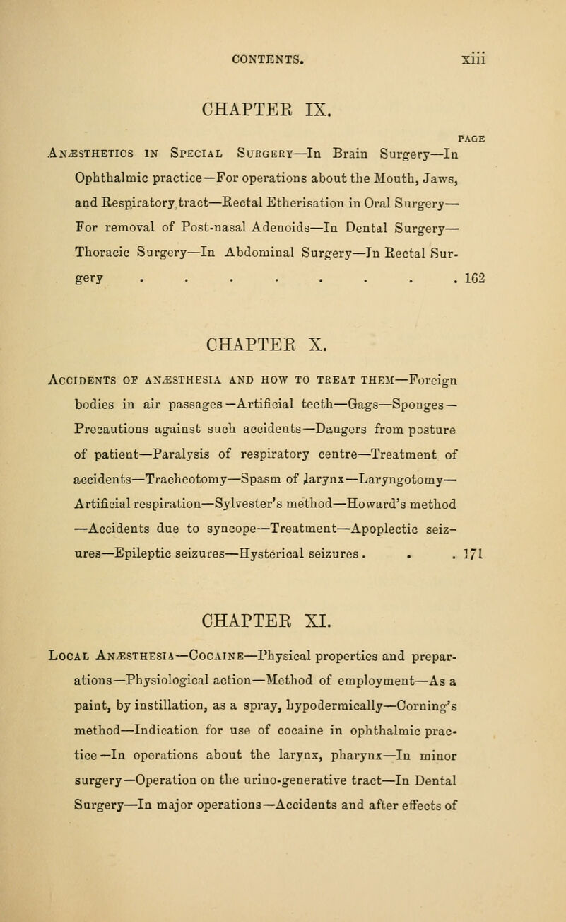 CHAPTEE IX. PAGE Anaesthetics in Special Surgery—In Brain Surgery—In Ophthalmic practice—For operations ahout the Mouth, Jaws, and Respiratorytract—Rectal Etherisation in Oral Surgery— For removal of Post-nasal Adenoids—In Dental Surgery— Thoracic Surgery—In Abdominal Surgery—In Rectal Sur- gery . . . . . . . .162 CHAPTEE X. Accidents of anesthesia and how to treat theji—Foreign bodies in air passages—Artificial teeth—Gags—Sponges — Precautions against such accidents—Dangers from posture of patient—Paralysis of respiratory centre—Treatment of accidents—Tracheotomy—Spasm of Jarynx—Laryngotomy— Artificial respiration—Sylvester's method—Howard's method —Accidents due to syncope—Treatment—Apoplectic seiz- ures—Epileptic seizures—'Hysterical seizures . . . 171 CHAPTEE XI. Local Anesthesia—Cocaine—Physical properties and prepar- ations—Physiological action—Method of employment—As a paint, by instillation, as a spray, hypodermically—Coming's method—Indication for use of cocaine in ophthalmic prac- tice—In operations about the larynx, pharynx—In minor surgery—Operation on the urino-generative tract—In Dental Surgery—In major operations—Accidents and after effects of