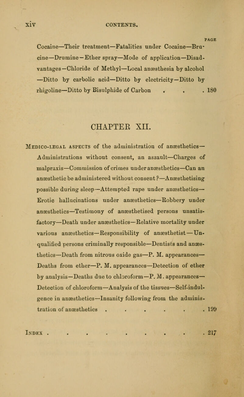 PAGE Cocaine—Their treatment—Fatalities under Cocaine—Bra- cine—Drumine — Ether spray—Mode of application—Disad- vantages—Chloride of Methyl—Local anaesthesia by alcohol —Ditto by carbolic acid—Ditto by electricity—Ditto by rhigoline—Ditto by Bisulphide of Carbon . , . 180 CHAPTEE XII. Medico-legal aspects of the administration of anaesthetics— Administrations without consent, an assault—Charges of malpraxis—Commission of crimes under anaesthetics—Can an anaesthetic be administered without consent ?—Anaesthetising possible during sleep—Attempted rape under anaesthetics— Erotic hallucinations under anaesthetics—Robbery under anaesthetics—Testimony of anaesthetised persons unsatis- factory—Death under anaesthetics—Relative mortality under various anaesthetics—Responsibility of anaesthetist — Un- qualified persons criminally responsible—Dentists and anaes- thetics—Death from nitrous oxide gas—P. M. appearances— Deaths from ether—P. M. appearances—Detection of ether by analysis—Deaths due to chloroform—P. M. appearances— Detection of chloroform—Analysis of the tissues—Self-indul- gence in anaesthetics—Insanity following from the adminis- tration of anaesthetics ...... 100 Indkx ......... 217