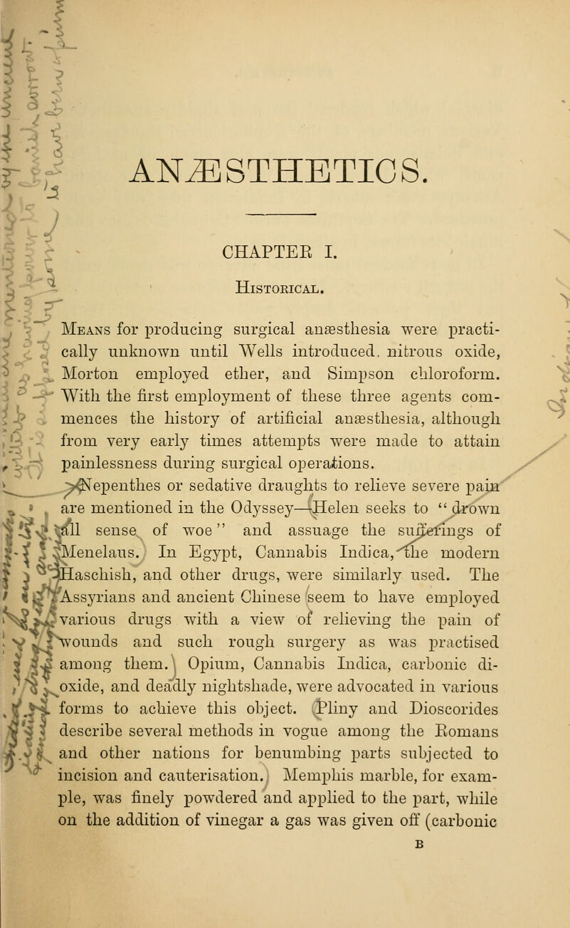 ANESTHETICS. Hi CHAPTEB I. HlSTOKICAL. Means for producing surgical anaesthesia were practi- cally unknown until Wells introduced, nitrous oxide, Morton employed ether, and Simpson chloroform. ' With the first employment of these three agents com- mences the history of artificial anaesthesia, although from very early times attempts were made to attain painlessness during surgical operations. ^Nepenthes or sedative draughts to relieve severe pain are mentioned in the Odyssey—-Helen seeks to drown 1 sense of woe and assuage the sufferings of Menelaus. In Egypt, Cannabis Indica,^he modern aschish, and other drugs, were similarly used. The Assyrians and ancient Chinese seem to have employed various drugs with a view of relieving the pain of ounds and such rough surgery as was practised among them.\ Opium, Cannabis Indica, carbonic di- oxide, and deadly nightshade, were advocated in various forms to achieve this object. jPliny and Dioscorides describe several methods in vogue among the Eomans and other nations for benumbing parts subjected to ^i^ ... . . . incision and cauterisation. Memphis marble, for exam- ple, was finely powdered and applied to the part, while on the addition of vinegar a gas was given off (carbonic B