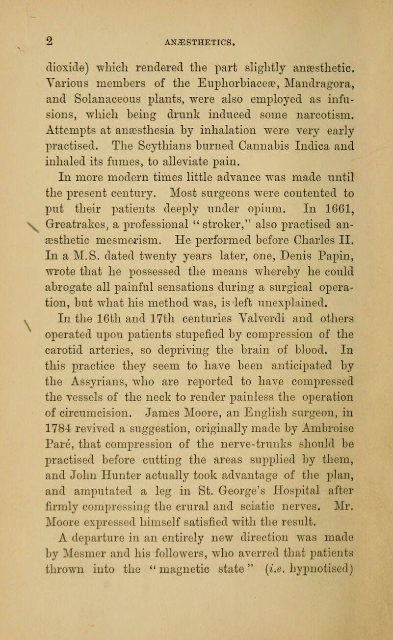 dioxide) which rendered the part slightly anaesthetic. Various members of the Euphorbiacere, Mandragora, and Solanaceous plants, were also employed as infu- sions, which being drunk induced some narcotism. Attempts at anaesthesia by inhalation were very early practised. The Scythians burned Cannabis Indica and inhaled its fumes, to alleviate pain. In more modern times little advance was made until the present century. Most surgeons were contented to put their patients deeply under opium. In 1G61, Ny Greatrakes, a professional stroker, also practised an- aesthetic mesmerism. He performed before Charles II. In a M.S. dated twenty years later, one, Denis Papin, wrote that he possessed the means whereby he could abrogate all painful sensations during a surgical opera- tion, but what his method was, is left unexplained. * In the 16th and 17th centuries Valverdi and others operated upon patients stupefied by compression of the carotid arteries, so depriving the brain of blood. In this practice they seem to have been anticipated by the Assyrians, who are reported to have compressed the vessels of the neck to render painless the operation of circumcision. James Moore, an English surgeon, in 1784 revived a suggestion, originally made by Ambroise Pare, that compression of the nerve-trunks should be practised before cutting the areas supplied by them, and John Hunter actually took advantage of the plan, and amputated a leg in St. George's Hospital after firmly compressing the crural and sciatic nerves. Mr. Moore i spr< sed himself satisfied with the result. A departure in an entirely new direction was made by Meemer and his followers, who averred that patients thrown into the  magnetic state (i.e. hypnotised)