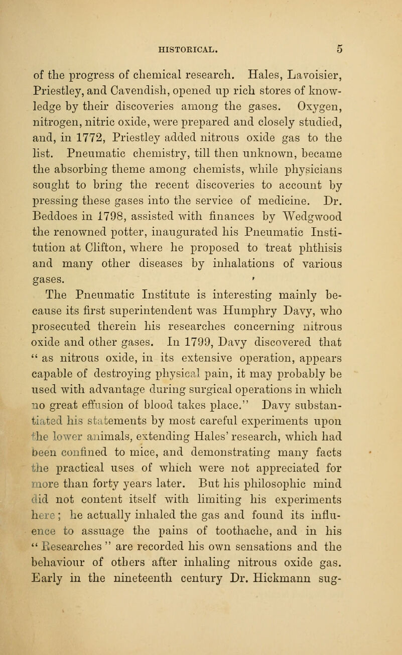 of the progress of chemical research. Hales, Lavoisier, Priestley, and Cavendish, opened up rich stores of know- ledge by their discoveries among the gases. Oxygen, nitrogen, nitric oxide, were prepared and closely studied, and, in 1772, Priestley added nitrous oxide gas to the list. Pneumatic chemistry, till then unknown, became the absorbing theme among chemists, while physicians sought to bring the recent discoveries to account by pressing these gases into the service of medicine. Dr. Becldoes in 1798, assisted with finances by Wedgwood the renowned potter, inaugurated his Pneumatic Insti- tution at Clifton, where he proposed to treat phthisis and many other diseases by inhalations of various gases. ' The Pneumatic Institute is interesting mainly be- cause its first superintendent was Humphry Davy, who prosecuted therein his researches concerning nitrous oxide and other gases. In 1799, Davy discovered that  as nitrous oxide, in its extensive operation, appears capable of destroying physical pain, it may probably be used with advantage during surgical operations in which no great effusion of blood takes place. Davy substan- fciated his statements by most careful experiments upon +he lower animals, extending Hales' research, which had been confined to mice, and demonstrating many facts the practical uses of which were not appreciated for more than forty years later. But his philosophic mind did not content itself with limiting his experiments here; he actually inhaled the gas and found its influ- ence to assuage the pains of toothache, and in his  Eesearches  are recorded his own sensations and the behaviour of others after inhaling nitrous oxide gas. Early in the nineteenth century Dr. Hickmann sng-