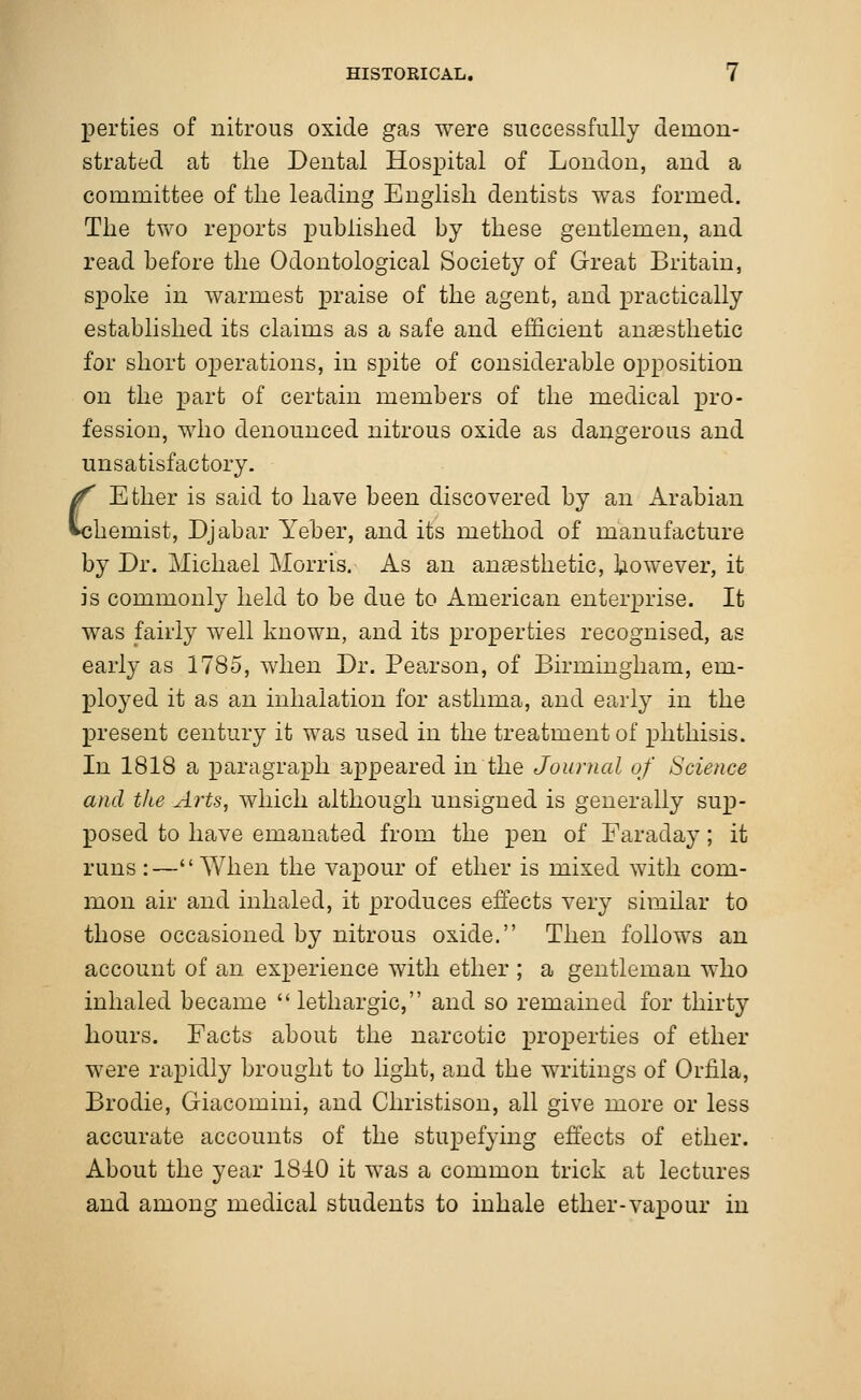 perties of nitrous oxide gas were successfully demon- strated at the Dental Hospital of London, and a committee of the leading English dentists was formed. The two reports published by these gentlemen, and read before the Odontological Society of Great Britain, spoke in warmest praise of the agent, and practically established its claims as a safe and efficient anaesthetic for short operations, in spite of considerable opposition on the part of certain members of the medical pro- fession, who denounced nitrous oxide as dangerous and unsatisfactory. C Ether is said to have been discovered by an Arabian hemist, Djabar Yeber, and its method of manufacture by Dr. Michael Morris. As an anaesthetic, however, it is commonly held to be due to American enterprise. It was fairly well known, and its properties recognised, as early as 1785, when Dr. Pearson, of Birmingham, em- ployed it as an inhalation for asthma, and early in the present century it was used in the treatment of phthisis. In 1818 a paragraph appeared in the Journal of Science and the Arts, which although unsigned is generally sup- posed to have emanated from the pen of Faraday; it runs:—When the vapour of ether is mixed with com- mon air and inhaled, it produces effects very similar to those occasioned by nitrous oxide. Then follows an account of an experience with ether ; a gentleman who inhaled became  lethargic, and so remained for thirty hours. Facts about the narcotic properties of ether were rapidly brought to light, and the writings of Oriila, Broclie, Giacomini, and Christison, all give more or less accurate accounts of the stupefying effects of ether. About the year 1840 it was a common trick at lectures and among medical students to inhale ether-vapour in