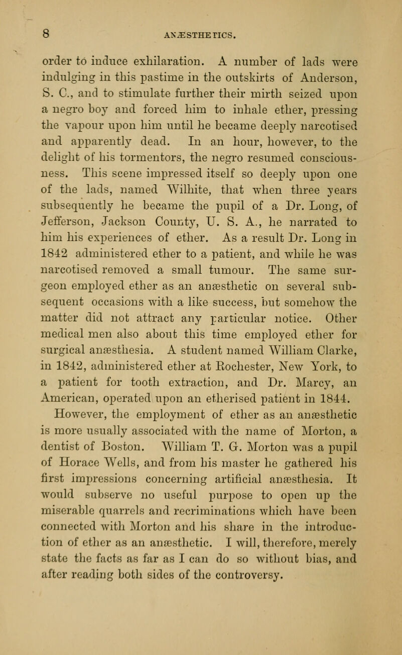 order to induce exhilaration. A number of lads were indulging in this pastime in the outskirts of Anderson, S. C, and to stimulate further their mirth seized upon a negro boy and forced him to inhale ether, pressing the vapour upon him until he became deeply narcotised and apparently dead. In an hour, however, to the delight of his tormentors, the negro resumed conscious- ness. This scene impressed itself so deeply upon one of the lads, named TVilhite, that when three years subsequently he became the pupil of a Dr. Long, of Jefferson, Jackson County, U. S. A., he narrated to him his experiences of ether. As a result Dr. Long in 1842 administered ether to a patient, and while he was narcotised removed a small tumour. The same sur- geon employed ether as an anaesthetic on several sub- sequent occasions with a like success, but somehow the matter did not attract any particular notice. Other medical men also about this time employed ether for surgical anaesthesia. A student named William Clarke, in 1842, administered ether at Kochester, New York, to a patient for tooth extraction, and Dr. Marcy, an American, operated upon an etherised patient in 1844. However, the employment of ether as an anaesthetic is more usually associated with the name of Morton, a dentist of Boston. William T. G. Morton was a pupil of Horace Wells, and from his master he gathered his first impressions concerning artificial anaesthesia. It would subserve no useful purpose to open up the miserable quarrels and recriminations which have been connected with Morton and his share in the introduc- tion of ether as an anaesthetic. I will, therefore, merely state the facts as far as I can do so without bias, and after reading both sides of the controversy.