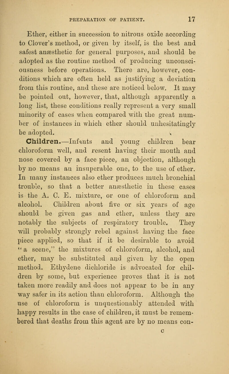 Ether, either in succession to nitrous oxide according to Clover's method, or given by itself, is the best and safest anaesthetic for general purposes, and should be adopted as the routine method of producing unconsci- ousness before operations. There are, however, con- ditions which are often held as justifying a deviation from this routine, and these are noticed below. It may be pointed out, however, that, although apparently a long list, these conditions really represent a very small minority of cases when compared with the great num- ber of instances in which ether should unhesitatingly be adopted. , Children.—Infants and young children bear chloroform well, and resent having their mouth and nose covered by a face piece, an objection, although by no means an insuperable one, to the use of ether. In many instances also ether produces much bronchial trouble, so that a better anaesthetic in these cases is the A. C. E. mixture, or one of chloroform and alcohol. Children about five or six years of age should be given gas and ether, unless they are notably the subjects of respiratory trouble. They will probably strongly rebel against having the face piece applied, so that if it be desirable to avoid  a scene, the mixtures of chloroform, alcohol, and ether, may be substituted and given by the open method. E thy dene dichloride is advocated for chil- dren by some, but experience proves that it is not taken more readily and does not appear to be in any way safer in its action than chloroform. Although the use of chloroform is unquestionably attended with happy results in the case of children, it must be remem- bered that deaths from this agent are by no means con- c