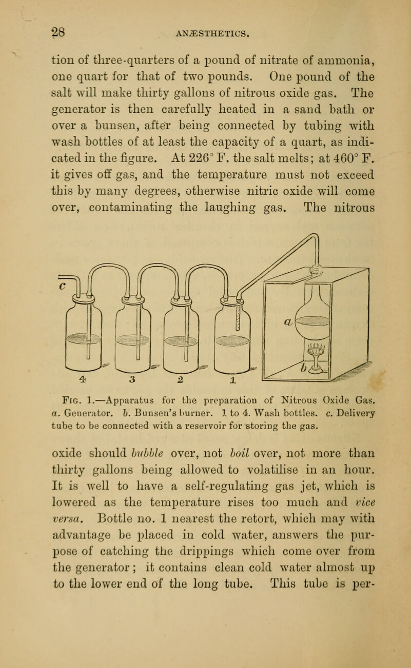 tion of three-quarters of a pound of uitrate of ammonia, one quart for that of two pounds. One pound of the salt will make thirty gallons of nitrous oxide gas. The generator is then carefully heated in a sand bath or over a bun sen, after being connected by tubing with wash bottles of at least the capacity of a quart, as indi- cated in the figure. At 2263 F. the salt melts; at 460° F. it gives off gas, and the temperature must not exceed this by many degrees, otherwise nitric oxide will come over, contaminating the laughing gas. The nitrous Frc 1.—Apparatus for the preparation of Nitrous Oxide Gas. a. Generator, b. Bunsen's burner. 1 to 4. Wash bottles, c. Delivery tube to be connected with a reservoir for storing the gas. oxide should bubble over, not boil over, not more than thirty gallons being allowed to volatilise in an hour. It is well to have a self-regulating gas jet, which is lowered as the temperature rises too much and viae versa. Bottle no. 1 nearest the retort, which may with advantage be placed in cold water, answers the pur- pose of catching the drippings which come over from the generator; it contains clean cold water almost up to the lower end of the long tube. This tube is per-
