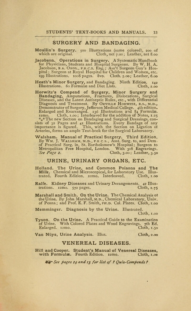 SURGERY AND BANDAGING. Moullin's Surgery. 500 Illustrations (some colored), 200 of which are original. Cloth, net 7.00; Leather, net 8.00 Jacobson. Operations in Surgery. A Systematic Handbook for Physicians, Students and Hospital Surgeons. By W. H. A. Jacobson, b.a. Oxon., f.r.c.s. Eng.; Ass't Surgeon Guy's Hos- pital ; Surgeon at Royal Hospital for Children and Women, etc. 199 Illustrations. 1006 pages. 8vo. Cloth. 5.00; Leather, 6.00 Heath's Minor Surgery, and Bandaging. Ninth Edition. 142 Illustrations. 60 Formulae and Diet Lists. Cloth, 2.00 Horwitz's Compend of Surgery, Minor Surgery and Bandaging, Amputations, Fractures, Dislocations, Surgical Diseases, and the Latest Antiseptic Rules, etc., with Differential Diagnosis and Treatment. By Orville Hokwitz, b.s., m.d., Demonstrator of Surgery, Jefferson Medical College. 4th edition. Enlarged and Rearranged. 136 Illustrations and 84 Formulae. i2mo. Cloth, 1.00; Interleaved for the addition of Notes, 1.25 *#* The new Section on Bandaging and Surgical Dressings, con- sists of 32 Pages and 41 Illustrations. Every Bandage of any importance is figured. This, with the Section on Ligation oi Arteries, forms an ample Text-book for the Surgical Laboratory. Walsham. Manual of Practical Surgery. Third Edition. By Wm, J. Walsham, m.d., f.r.c.s., Asst. Surg, to, and Dem of* Practical Surg, in, St. Bartholomew's Hospital; Surgeon to Metropolitan Free Hospital, London. With 318 Engravings. See Page 2. Cloth, 3.00; Leather, 3.50 URINE, URINARY ORGANS, ETC. Holland. The Urine, and Common Poisons and The Milk. Chemical and Microscopical, for Laboratory Use. Illus- trated. Fourth Edition. 12010. Interleaved. Cloth, 1.00 Ralfe. Kidney Diseases and Urinary Derangements. 42 Illus- trations. i2mo. 572 pages. Cloth, 2.75 Marshall and Smith. On the Urine. The Chemical Analysis ot the Urine. By John Marshall, m.d., Chemical Laboratory, Univ. of Penna; and Prof. E. F. Smith, ph.d. Col. Plates. Cloth, 1.00 Memminger. Diagnosis by the Urine. Illustrated. Cloth, 1.00 Tyson. On the Urine. A Practical Guide to the Examination of Urine. With Colored Plates and Wood Engravings. 7th Ed. Enlarged. i2mo. Cloth, 1.50 Van Niiys, Urine Analysis. Illus. Cloth, 2.00 VENEREAL DISEASES. Hill and Cooper. Student's Manual of Venereal Diseases, with Formulas. Fourth Edition. i2mo. Cloth, 1.00