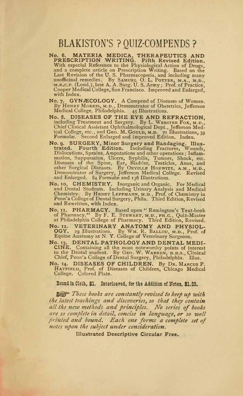 BLAKISTON'S ? QUIZ-COMPENDS ? No. 6. MATERIA MEDICA, THERAPEUTICS AND PRESCRIPTION WRITING. Fifth Revised Edition. With especial Reference to the Physiological Action of Drugs, and a complete article on Prescription Writing. Based on the Last Revision of the U. S. Pharmacopoeia, and including many unofficinal remedies. By Samuel O. L. Potter, m.a., m.d., m.r.c.p. (Lond.), late A. A. Surg. U. S. Army; Prof, of Practice, Cooper Medical College, San Francisco. Improved and Enlarged, with Index. No. 7. GYNAECOLOGY. A Compend of Diseases of Women. By Henry Morris, m.d., Demonstrator of Obstetrics, Jefferson Medical College, Philadelphia. 45 Illustrations. No. 8. DISEASES OF THE EYE AND REFRACTION, including Treatment and Surgery. By L. Webster Fox, m.d., Chief Clinical Assistant Ophthalmological Dept., Jefferson Med- ical College, etc., and Geo. M. Gould, m.d. 71 Illustrations, 39 Formulae. Second Enlarged and improved Edition. Index. No. 9. SURGERY, Minor Surgery and Bandaging. Illus- trated. Fourth Edition. Including Fractures, Wounds, Dislocations, Sprains, Amputations and other operations ; Inflam- mation, Suppuration, Ulcers, Syphilis, Tumors, Shock, etc. Diseases of the Spine, Ear, Bladder, Testicles, Anus, and other Surgical Diseases. By Orville Horwitz, a.m., m.d., Demonstrator of Surgery, Jefferson Medical College. Revised and Enlarged. 84 Formulas and 136 Illustrations. No. 10. CHEMISTRY. Inorganic and Organic. For Medical and Dental Students. Including Urinary Analysis and Medical Chemistry. By Henry Leffmann, m.d., Prof, of Chemistry in Penn'a College of Dental Surgery-, Phila. Third Edition, Revised and Rewritten, with Index. No. 11. PHARMACY. Based upon  Remington's Text-book of Pharmacy. By F. E. Stewart, m.d., ph.g., Quiz-Master at Philadelphia College of Pharmacy. Third Edition, Revised. No. 12. VETERINARY ANATOMY AND PHYSIOL- OGY. 29 Illustrations. By Wm, R. Ballou, m.d., Prof, of Equine Anatomy at N. Y. College of Veterinary Surgeons. No. 13. DENTAL PATHOLOGY AND DENTAL MEDI- CINE. Containing all the most noteworthy points of interest to the Dental student. By Geo. W. Warren, d.d.s., Clinical Chief, Penn'a College of Dental Surgery, Philadelphia. Illus. No. 14. DISEASES OF CHILDREN. By Dr. Marcus P. Hatfield, Prof, of Diseases of Children, Chicago Medical College. Colored Plate. Bound in Cloth, $1. Interleaved, for the Addition of Notes, $1.25. J5^I> These books are constantly revised to keep up with the latest teachings and discoveries, so that they contain all the new methods and principles. No series of books are so complete in detail, concise in language, or so well printed and bound. Each one forms a complete set of notes tipon the subject under consideration. Illustrated Descriptive Circular Free.