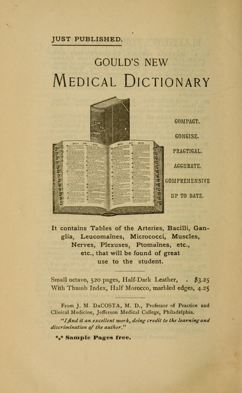 JUST PUBLISHED. GOULD'S NEW Medical Dictionary compact. CONCISE. PRACTICAL. ACCURATE. COMPREHENSIVE UP TO DATE. It contains Tables of the Arteries, Bacilli, Gan- glia, Leucomaines, Micrococci, Muscles, Nerves, Plexuses, Ptomaines, etc., etc., that will be found of great use to the student. Small octavo, 520 pages, Half-Dark Leather, . #3.25 With Thumb Index, Half Morocco, marbled edges, 4.25 From J. M. DaCOSTA, M. D., Professor of Practice and Clinical Medicine, Jefferson Medical College, Philadelphia. Ifind it an excellent work, doing credit to the learning and discrimination 0/ the author. *** Sample Pages free.