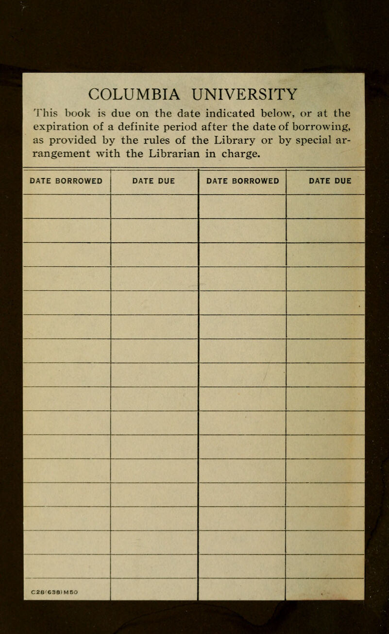 COLUMBIA UNIVERSITY This book is due on the date indicated below, or at the expiration of a definite period after the date of borrowing, as provided by the rules of the Library or by special ar- rangement with the Librarian in charge. DATE BORROWED DATE DUE DATE BORROWED DATE DUE 1 C2B638IM50