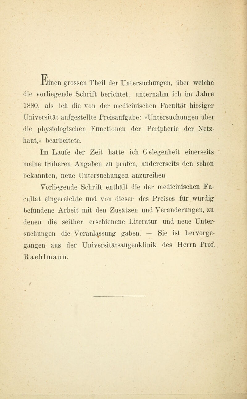 Jjinen grossen Theil der Untersuchungen, über welche die vorliegende Schrift berichtet, unternahm ich im Jahre 1880, als ich die von der medicinischen Facultät hiesiger Universität aufgestellte Preisaufgabe: »Untersuchungen über die physiologischen Functionen der Peripherie der Netz- haut,« bearbeitete. Im Laufe der Zeit hatte ich Gelegenheit einerseits meine früheren Angaben zu prüfen, andererseits den schon bekannten, neue Untersuchungen anzureihen. Vorliegende Schrift enthält die der medicinischen Fa- cultät eingereichte und von dieser des Preises für würdig befundene Arbeit mit den Zusätzen und Veränderungen, zu denen die seither erschienene Literatur und neue Unter- suchungen die Veranlassung gaben. — Sie ist hervorge- gangen aus der Universitätsaugenklinik des Herrn Prof. Raehlmann.