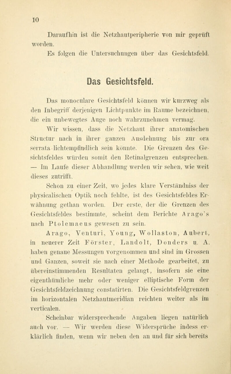 Daraufhin ist die Netzhautperipherie von mir geprüft worden. Es folgen die Untersuchungen über das Gesichtsfeld. Das Gesichtsfeld. Das monoculare Gesichtsfeld können wir kurzweg als den Inbegriff derjenigen Lichtpunkte im Räume bezeichnen, die ein unbewegtes Auge noch wahrzunehmen vermag. Wir wissen, dass die Netzhaut ihrer anatomischen Structur nach in ihrer ganzen Ausdehnung bis zur ora serrata lichtempfindlich sein könnte. Die Grenzen des Ge- sichtsfeldes würden somit den Retinalgrenzen entsprechen. — Im Laufe dieser Abhandlung werden wir sehen, wie weit dieses zutrifft. Schon zu einer Zeit, wo jedes klare Verständniss der physicalischen Optik noch fehlte, ist des Gesichtsfeldes Er- wähnung gethan worden. Der erste, der die Grenzen des Gesichtsfeldes bestimmte, scheint dem Berichte Arago's nach Ptolemaeus gewesen zu sein. Arago, Venturi, Young, Wollaston, Aubert, in neuerer Zeit Förster, Landolt, Donders u. A. haben genaue Messungen vorgenommen und sind im Grossen und Ganzen, soweit sie nach einer Methode gearbeitet, zu übereinstimmenden Resultaten gelangt, insofern sie eine eigenthümliche mehr oder weniger elliptische Form der Gesichtsfeldzeichnung constatirten. Die Gesichtsfeldgrenzen im horizontalen Netzhautmeridian reichten weiter als im verticalen. Scheinbar widersprechende Angaben liegen natürlich auch vor. — Wir werden diese Widersprüche indess er- klärlich finden, wenn wir neben den an und für sich bereits