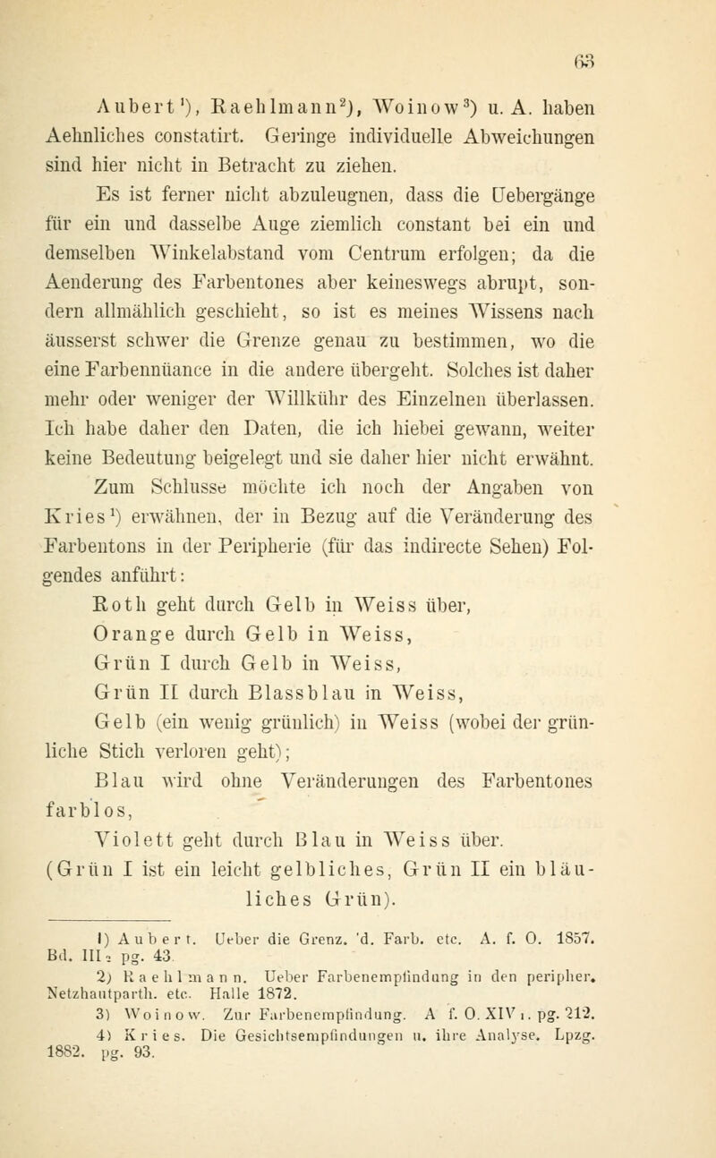 Aubert'), Raehlmann2), Woinow3) u. A. haben Aehnliches constatirt. Geringe individuelle Abweichungen sind hier nicht in Betracht zu ziehen. Es ist ferner nicht abzuleugnen, dass die Uebergänge für ein und dasselbe Auge ziemlich constant bei ein und demselben Winkelabstand vom Centrum erfolgen; da die Aenderung des Farbentones aber keineswegs abrupt, son- dern allmählich geschieht, so ist es meines AVissens nach äusserst schwer die Grenze genau zu bestimmen, wo die eine Farbennüance in die andere übergeht. Solches ist daher mehr oder weniger der AVillkühr des Einzelnen überlassen. Ich habe daher den Daten, die ich hiebei gewann, weiter keine Bedeutung beigelegt und sie daher hier nicht erwähnt. Zum Schlüsse möchte ich noch der Angaben von Kries1) erwähnen, der in Bezug auf die Veränderung des Farbentons in der Peripherie (für das indirecte Sehen) Fol- gendes anführt: Roth geht durch Gelb in Weiss über, Orange durch Gelb in Weiss, Grün I durch Gelb in Weiss, Grün II durch Blassblau in Weiss, Gelb (ein wenig grünlich) in Weiss (wobei der grün- liche Stich verloren geht); Blau wird ohne Veränderungen des Farbentones farblos, Violett geht durch Blau in Weiss über. (Grün I ist ein leicht gelbliches, Grün II ein bläu- liches Grün). I) Aubert. IJeber die Grenz, 'd. Färb. etc. A. f. 0. 1857. Bd. III2 pg. 43. 2; Kaehlmann. Ueber Farbenemplindung in den peripher. Netzhautparth. etc. Halle 1872. 3) Woinow. Zur Farbenempfindung. A f. 0. XIV i. pg. 212. 4) Kries. Die Gesichtsempfindungen u. ihre Analyse, Lpzg. 1882. pg. 93.