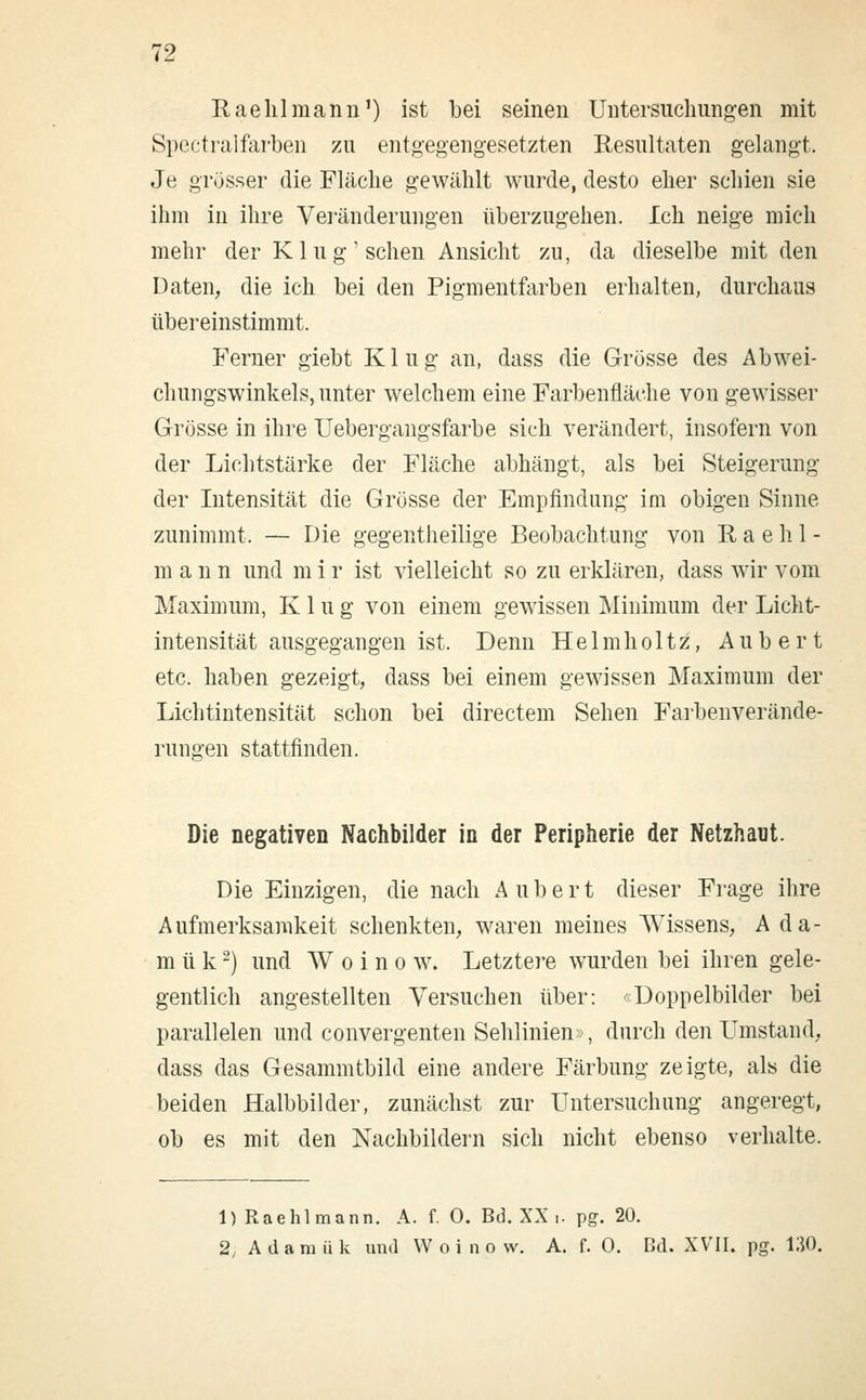 Raehlmann1) ist bei seinen Untersuchungen mit Spectralfarben zu entgegengesetzten Resultaten gelangt. Je grösser die Fläche gewählt wurde, desto eher schien sie ihm in ihre Veränderungen überzugehen. Ich neige mich mehr der Klug'sehen Ansicht zu, da dieselbe mit den Daten, die ich bei den Pigmentfarben erhalten, durchaus übereinstimmt. Ferner giebt Klug an, dass die Grösse des Abwei- chungswinkels, unter welchem eine Farbenfläche von gewisser Grösse in ihre Uebergangsfarbe sich verändert, insofern von der Lichtstärke der Fläche abhängt, als bei Steigerung der Intensität die Grösse der Empfindung im obigen Sinne zunimmt. — Die gegenteilige Beobachtung von Raehl- mann und m i r ist vielleicht so zu erklären, dass wir vom Maximum, Klug von einem gewissen Minimum der Licht- intensität ausgegangen ist. Denn Helmholtz, Aub er t etc. haben gezeigt, dass bei einem gewissen Maximum der Lichtintensität schon bei directem Sehen Farbenverände- rungen stattfinden. Die negativen Nachbilder in der Peripherie der Netzhaut. Die Einzigen, die nach A u b e r t dieser Frage ihre Aufmerksamkeit schenkten, waren meines Wissens, A da- rn ü k2) und W o i n o w. Letztere wurden bei ihren gele- gentlich angestellten Versuchen über: «Doppelbilder bei parallelen und convergenten Sehlinien», durch den Umstand, dass das Gesammtbild eine andere Färbung zeigte, als die beiden Halbbilder, zunächst zur Untersuchung angeregt, ob es mit den Nachbildern sich nicht ebenso verhalte. 1) Raehlmann. A. f. 0. Bd. XX .. pg. 20. 2, Adamiik und Woinow. A. f. 0. Bd. XVII. pg. 130.