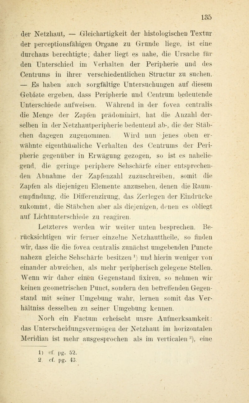 der Netzhaut, — Gleichartigkeit der histologischeD Textur der perceptionsfähigeu Organe zu Grunde liege, ist eine durchaus berechtigte; daher liegt es nahe, die Ursache für den Unterschied im Verhalten der Peripherie und des Centrums in ihrer verschiedentlichen Structur zu suchen. — Es haben auch sorgfältige Untersuchungen auf diesem Gebiete ergeben, dass Peripherie und Centrum bedeutende Unterschiede aufweisen. Während in der fovea centralis die Menge der Zapfen prädominirt, hat die Anzahl der- selben in der Netzhautperipherie bedeutend ab-, die der Stäb- chen dagegen zugenommen. Wird nun jenes oben er- wähnte eigenthümliche Verhalten des Centrums der Peri- pherie gegenüber in Erwägung gezogen, so ist es nahelie- gend, die geringe periphere Sehschärfe einer entsprechen- den Abnahme der Zapfenzahl zuzuschreiben, somit die Zapfen als diejenigen Elemente anzusehen, denen die Kaum- empfindung, die Differenzirung, das Zerlegen der Eindrücke zukommt, die Stäbchen aber als diejenigen, denen es obliegt auf Lichtunterschiede zu reagiren. Letzteres werden wir weiter unten besprechen. Be- rücksichtigen wir ferner einzelne Netzhauttheile, so finden wir, dass die die fbvea centralis zunächst umgebenden Puncto, nahezu gleiche Sehschärfe besitzen J) und hierin weniger von einander abweichen, als mehr peripherisch gelegene Stellen. Wenn wir daher einen Gegenstand iixiren, so nehmen wir keinen geometrischen Punct, sondern den betreffenden Gegen- stand mit seiner Umgebung wahr, lernen somit das Ver- hältniss desselben zu seiner Umgebung kennen. Noch ein Factum erheischt unsre Aufmerksamkeit: das Unterscheidungsvermögen der Netzhaut im horizontalen Meridian ist mehr ausgesprochen als im verticalen 2), eine 1) et, pg. 52.