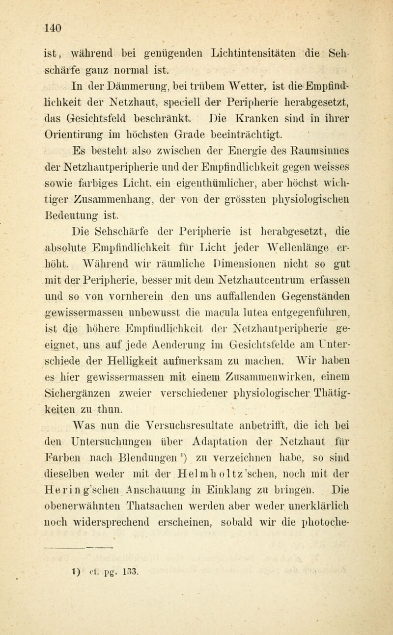 ist, während bei genügenden Lichtintensitäten die Seh- schärfe ganz normal ist. In der Dämmerung, bei trübem Wetter, ist die Empfind- lichkeit der Netzhaut, speciell der Peripherie herabgesetzt, das Gesichtsfeld beschränkt. Die Kranken sind in ihrer Orientirung im höchsten Grade beeinträchtigt. Es besteht also zwischen der Energie des Raumsinnes der Netzhautperipherie und der Empfindlichkeit gegen weisses sowie farbiges Licht, ein eigentümlicher, aber höchst wich- tiger Zusammenhang, der von der grössten physiologischen Bedeutung ist. Die Sehschärfe der Peripherie ist herabgesetzt, die absolute Empfindlichkeit für Licht jeder Wellenlänge er- höht. Während wir räumliche Dimensionen nicht so gut mit der Peripherie, besser mit dem Netzhautcentrum erfassen und so von vornherein den uns auffallenden Gegenständen gewissermassen unbewusst die macula lutea entgegenführen, ist die höhere Empfindlichkeit der Netzhautperipherie ge- eignet, uns auf jede Aenderung im Gesichtsfelde am Unter- schiede der Helligkeit aufmerksam zu machen. Wir haben es hier gewissermassen mit einem Zusammenwirken, einem Sichergänzen zweier verschiedener physiologischer Thätig- keiten zu thun. Was nun die Versuchsresultate anbetrifft, die ich bei den Untersuchungen über Adaptation der Netzhaut für Farben nach Blendungen ') zu verzeichnen habe, so sind dieselben weder mit der Helmh oltz'schen, noch mit der Hering'schen Anschauung in Einklang zu bringen. Die obenerwähnten Thatsachen werden aber weder unerklärlich noch widersprechend erscheinen, sobald wir die photoche-