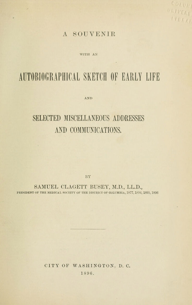 AUTOBIOCRAnilCAL SKETCH OF EARLY LIFE SELECTED MISCELLANEOUS ADDRESSES AND COMMUNICATIONS. BY SAMUEL CLAGETT BUSEY, M.D., LL.D., PRESIDENT OF THE MEDICAL SOCIETY OF THE DISTRICT OF COLUMBIA, 1S77,1894, 1895,18% CITY OF WASHINGTON. D. C. 1896.
