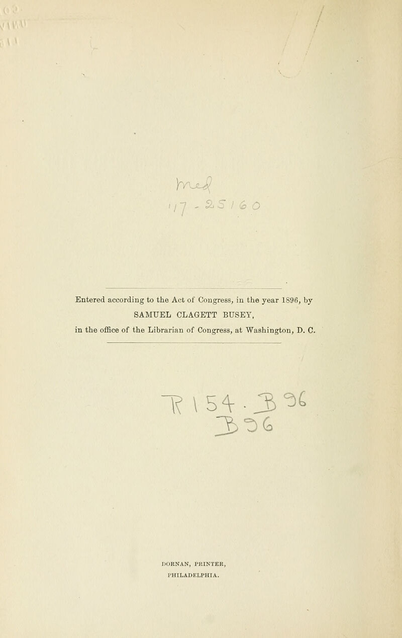 Entered according to the Act of Congress, in the year 1896, by SAMUEL CLAGETT BUSEY, in the ofiSce of the Librarian of Congress, at Washington, D. C. 1? \5^.3^^ DORNAN, PKINTER, PHILADELPHIA.