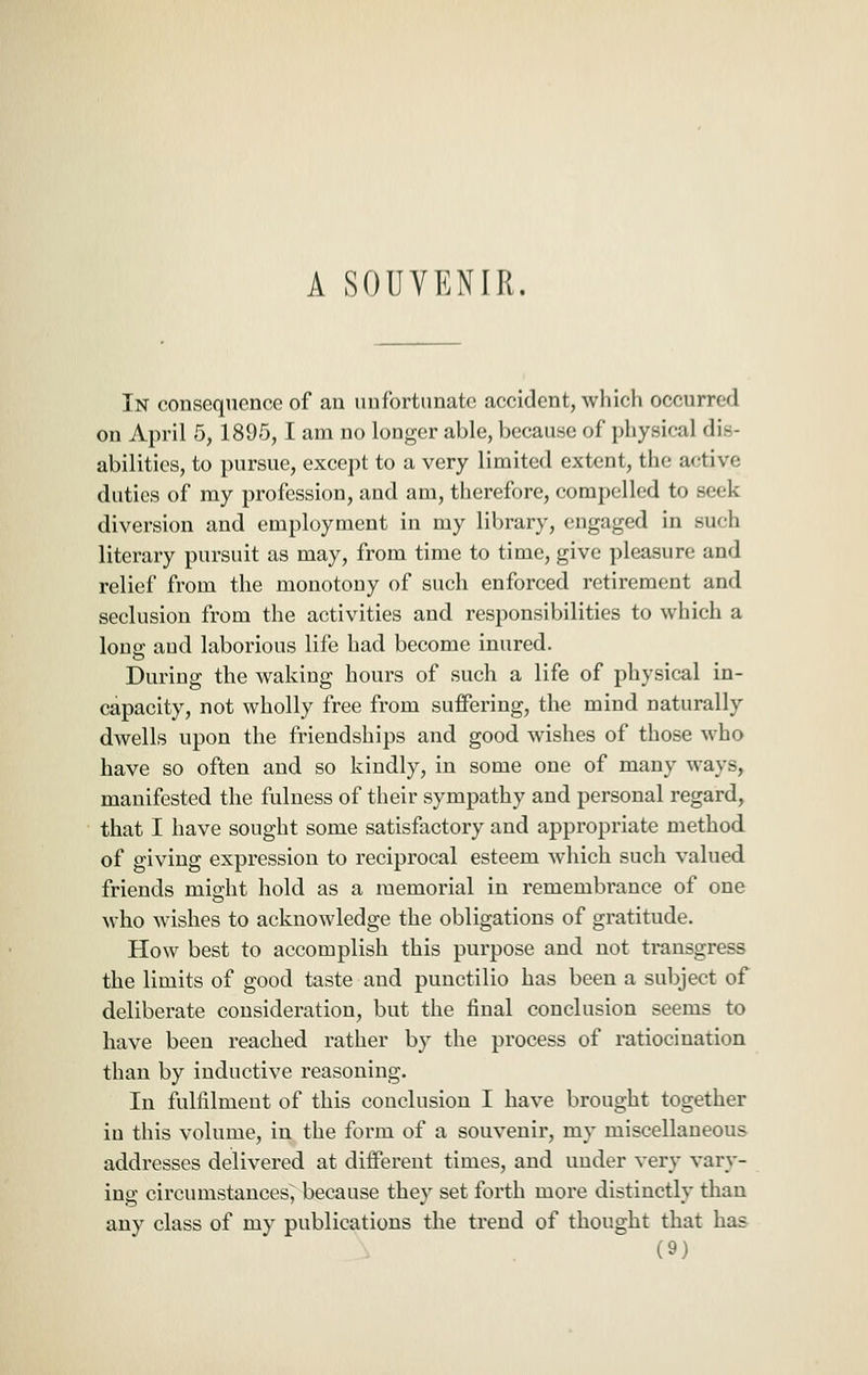 In consequence of an nnfortimato accident, which occurred on April 5, 1895,1 am no longer able, because of physical dis- abilities, to pursue, except to a very limited extent, the active duties of my profession, and am, therefore, compelled to seek diversion and employment in my library, engaged in such literary pursuit as may, from time to time, give pleasure and relief from the monotony of such enforced retirement and seclusion from the activities and responsibilities to which a long aud laborious life had become inured. During the waking hours of such a life of physical in- capacity, not wholly free from suffering, the mind naturally dwells upon the friendships and good wishes of those who have so often and so kindly, in some one of many ways, manifested the fulness of their sympathy and personal regard, that I have sought some satisfactory and appropriate method of giving expression to reciprocal esteem which such valued friends might hold as a memorial in remembrance of one who wishes to acknowledge the obligations of gratitude. How best to accomplish this purpose and not transgress the limits of good taste aud punctilio has been a subject of deliberate consideration, but the final conclusion seems to have been reached rather by the process of ratiocination than by inductive reasoning. In fulfilment of this conclusion I have brought together in this volume, in the form of a souvenir, my miscellaneous addresses delivered at different times, and under very vary- ing circumstances^ because they set forth more distinctly than any class of my publications the trend of thought that has