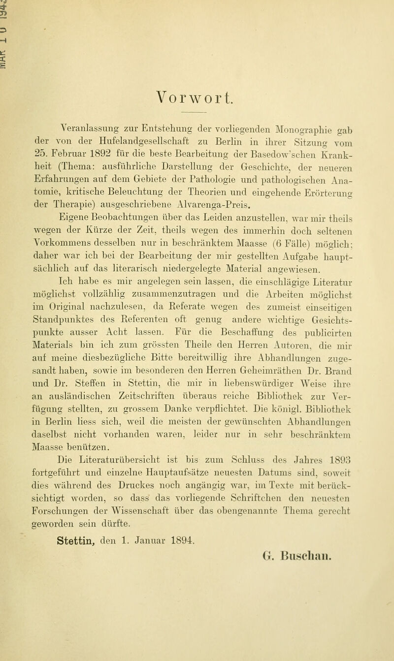 Vorwort. Veranlassung zur Entstehung der vorliegenden Monographie gab der von der Hufelandgesellschaft zu Berlin in ihrer Sitzung vom 25. Februar 1892 für die beste Bearbeitung der Basedowschen Krank- heit (Thema: ausführliche Darstellung der Geschichte, der neueren Erfahrungen auf dem Gebiete der Pathologie und pathologischen Ana- tomie, kritische Beleuchtung der Theorien und eingehende Erörterung der Therapie) ausgeschriebene Alvarenga-Preis. Eigene Beobachtungen über das Leiden anzustellen, war mir theils wegen der Kürze der Zeit, theils wegen des immerhin doch seltenen Vorkommens desselben nur in beschränktem Maasse (6 Fälle) möglich: daher war ich bei der Bearbeitung der mir gestellten Aufgabe haupt- sächlich auf das literarisch niedergelegte Material angewiesen. Ich habe es mir angelegen sein lassen, die einschlägige Literatur möglichst vollzählig zusammenzutragen und die Arbeiten möglichst im Original nachzulesen, da Beferate wegen des zumeist einseitigen Standpunktes des Referenten oft genug andere wichtige Gesichts- punkte ausser Acht lassen. Für die Beschaffung des publicirten Materials bin ich zum grössten Theile den Herren Autoren, die mir auf meine diesbezügliche Bitte bereitwillig ihre Abhandlungen zuge- sandt haben, sowie im besonderen den Herren Geheimräthen Dr. Brand und Dr. Steffen in Stettin, die mir in liebenswürdiger Weise ihre an ausländischen Zeitschriften überaus reiche Bibliothek zur Ver- fügung stellten, zu grossem Danke verpflichtet. Die königl. Bibliothek in Berlin Hess sich, weil die meisten der gewünschten Abhandlungen daselbst nicht vorhanden waren, leider nur in sehr beschränktem Maasse benützen. Die Literaturübersicht ist bis zum Schluss des Jahres 1893 fortgeführt und einzelne Hauptaufsätze neuesten Datums sind, soweit dies während des Druckes noch angängig war, im Texte mit berück- sichtigt worden, so dass das vorliegende Schriftchen den neuesten Forschungen der Wissenschaft über das obengenannte Thema gerecht geworden sein dürfte. Stettin, den 1. Januar 1894. G. Buschan.