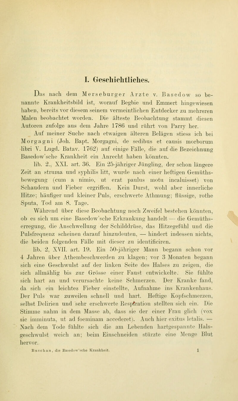 Das nach dem Merseburger Arzte v. Basedow so be- nannte Krankheitsbild ist, worauf Begbie und Emmert hingewiesen haben, bereits vor diesem seinem vermeintlichen Entdecker zu mehreren Malen beobachtet worden. Die älteste Beobachtung stammt diesen Autoren zufolge aus dem Jahre 1786 und rührt von Parry her. Auf meiner Suche nach etwaigen älteren Belägen stiess ich bei Morgagni (Joh. Bapt. Morgagni, de sedibus et causis morborum libri V. Lugcl. Batav. 1762) auf einige Fälle, die auf die Bezeichnung Basedow'sche Krankheit ein Anrecht haben könnten. lib. 2., XXL art. 36. Ein 25-jähriger Jüngling, der schon längere Zeit an struma und syphilis litt, wurde nach einer heftigen Gemüths- bewegung (cum a nimio, ut erat paulus motu incaluisset) von Schaudern und Fieber ergriffen. Kein Durst, wohl aber innerliche Hitze; häufiger und kleiner Puls, erschwerte Athmung; flüssige, rothe Sputa, Tod am 8. Tage. Während über diese Beobachtung noch Zweifel bestehen könnten, ob es sich um eine Basedow'sche Erkrankung handelt — die Gernüths- erregung, die Anschwellung der Schilddrüse, das Hitzegefühl und die Pulsfrequenz scheinen darauf hinzudeuten, — hindert indessen nichts, die beiden folgenden Fälle mit dieser zu identificiren. lib. 2, XVII. art. 19. Ein 50-jähriger Mann begann schon vor 4 Jahren über Athembeschwerden zu klagen; vor 3 Monaten begann sich eine Geschwulst auf der linken Seite des Halses zu zeigen, die sich allmählig bis zur Grösse einer Faust entwickelte. Sic fühlte sich hart an und verursachte keine Schmerzen. Der Kranke fand, da sich ein leichtes Fieber einstellte, Aufnahme ins Krankenhaus. Der Puls war zuweilen schnell und hart. Heftige Kopfschmerzen, selbst Delirien und sehr erschwerte Respiration stellten sich ein. Die Stimme nahm in dem Masse ab, dass sie der einer Frau glich (vox sie imminuta, ut ad foeminam accederet). Auch hier exitus letalis. — Nach dem Tode fühlte sich die am Lebenden hartgespannte Ilals- geschwulst weich an; beim Einschneiden stürzte eine Menge Blut hervor. Busch an, die Basedow'sche Krankheit. 1