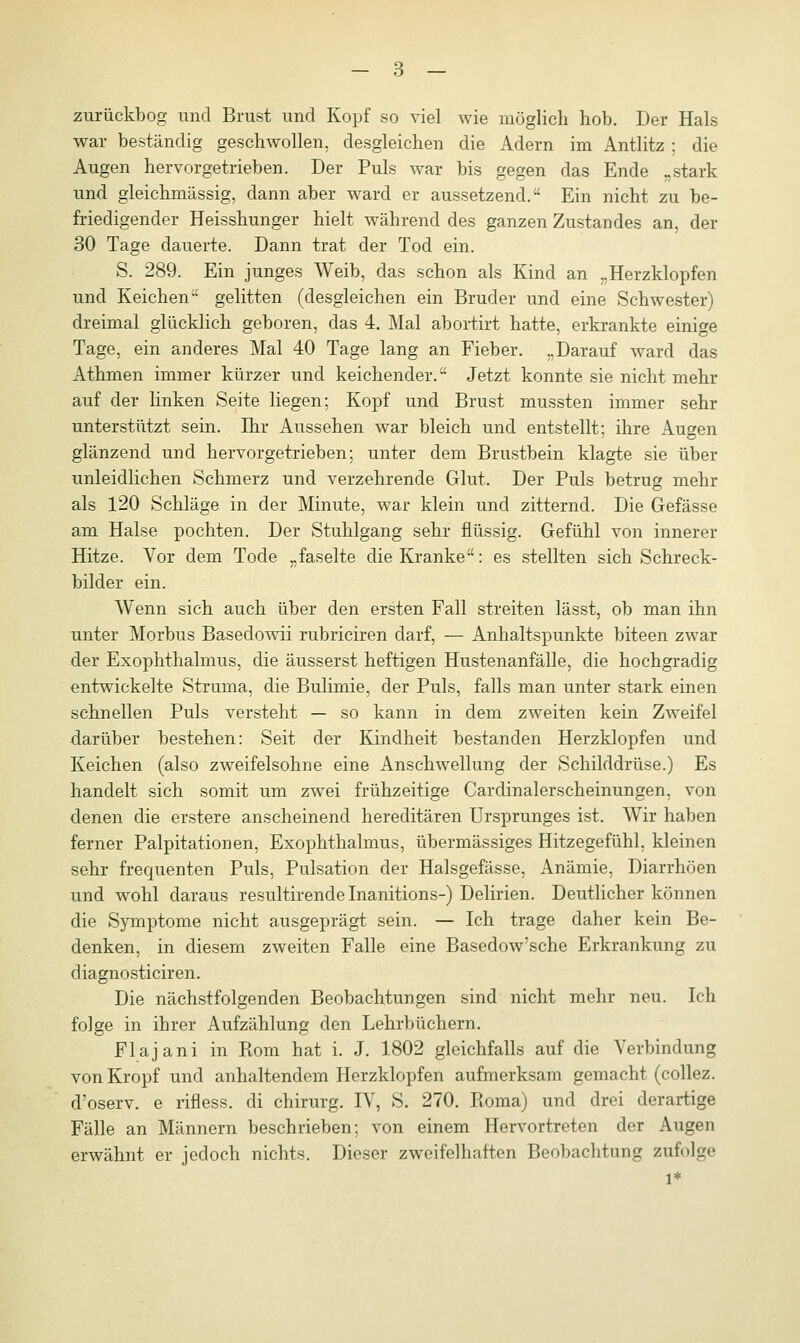 zurückbog und Brust und Kopf so viel wie möglich hob. Der Hals war beständig geschwollen, desgleichen die Adern im Antlitz : die Augen hervorgetrieben. Der Puls war bis gegen das Ende „stark und gleichmässig, dann aber ward er aussetzend. Ein nicht zu be- friedigender Heisshunger hielt während des ganzen Zustandes an, der 30 Tage dauerte. Dann trat der Tod ein. S. 289. Ein junges Weib, das schon als Kind an „Herzklopfen und Reichen gelitten (desgleichen ein Bruder und eine Schwester) dreimal glücklich geboren, das 4. Mal abortirt hatte, erkrankte einige Tage, ein anderes Mal 40 Tage lang an Fieber. „Darauf ward das Athmen immer kürzer und k eichender. Jetzt konnte sie nicht mehr auf der linken Seite liegen; Kopf und Brust mussten immer sehr unterstützt sein. Ihr Aussehen war bleich und entstellt; ihre Augen glänzend und hervorgetrieben; unter dem Brustbein klagte sie über unleidlichen Schmerz und verzehrende Glut. Der Puls betrug mehr als 120 Schläge in der Minute, war klein und zitternd. Die Gefässe am Halse pochten. Der Stuhlgang sehr flüssig. Gefühl von innerer Hitze. Vor dem Tode „faselte die Kranke: es stellten sich Schreck- bilder ein. Wenn sich auch über den ersten Fall streiten lässt, ob man ihn unter Morbus Basedowii rubriciren darf, — Anhaltspunkte biteen zwar der Exophthalmus, die äusserst heftigen Hustenanfälle, die hochgradig entwickelte Struma, die Bulimie, der Puls, falls man unter stark einen schnellen Puls versteht — so kann in dem zweiten kein Zweifel darüber bestehen: Seit der Kindheit bestanden Herzklopfen und Reichen (also zweifelsohne eine Anschwellung der Schilddrüse.) Es handelt sich somit um zwei frühzeitige Cardinalerscheinungen, von denen die erstere anscheinend hereditären Ursprunges ist. Wir haben ferner Palpitationen, Exophthalmus, übermässiges Hitzegefühl, kleinen sehr frequenten Puls, Pulsation der Halsgefässe, Anämie, Diarrhöen und wohl daraus resultirendelnanitions-) Delirien. Deutlicher können die Symptome nicht ausgeprägt sein. — Ich trage daher kein Be- denken, in diesem zweiten Falle eine Basedow'sche Erkrankung zu diagnosticiren. Die nächstfolgenden Beobachtungen sind nicht mehr neu. Ich folge in ihrer Aufzählung den Lehrbüchern. Flajani in Piom hat i. J. 1802 gleichfalls auf die Verbindung von Kropf und anhaltendem Herzklopfen aufmerksam gemacht (collez. d'oserv. e rifless. di Chirurg. IV, S. 270. Koma) und drei derartige Fälle an Männern beschrieben; von einem Hervortreten der Augen erwähnt er jedoch nichts. Dieser zweifelhaften Beobachtung zufolge l*