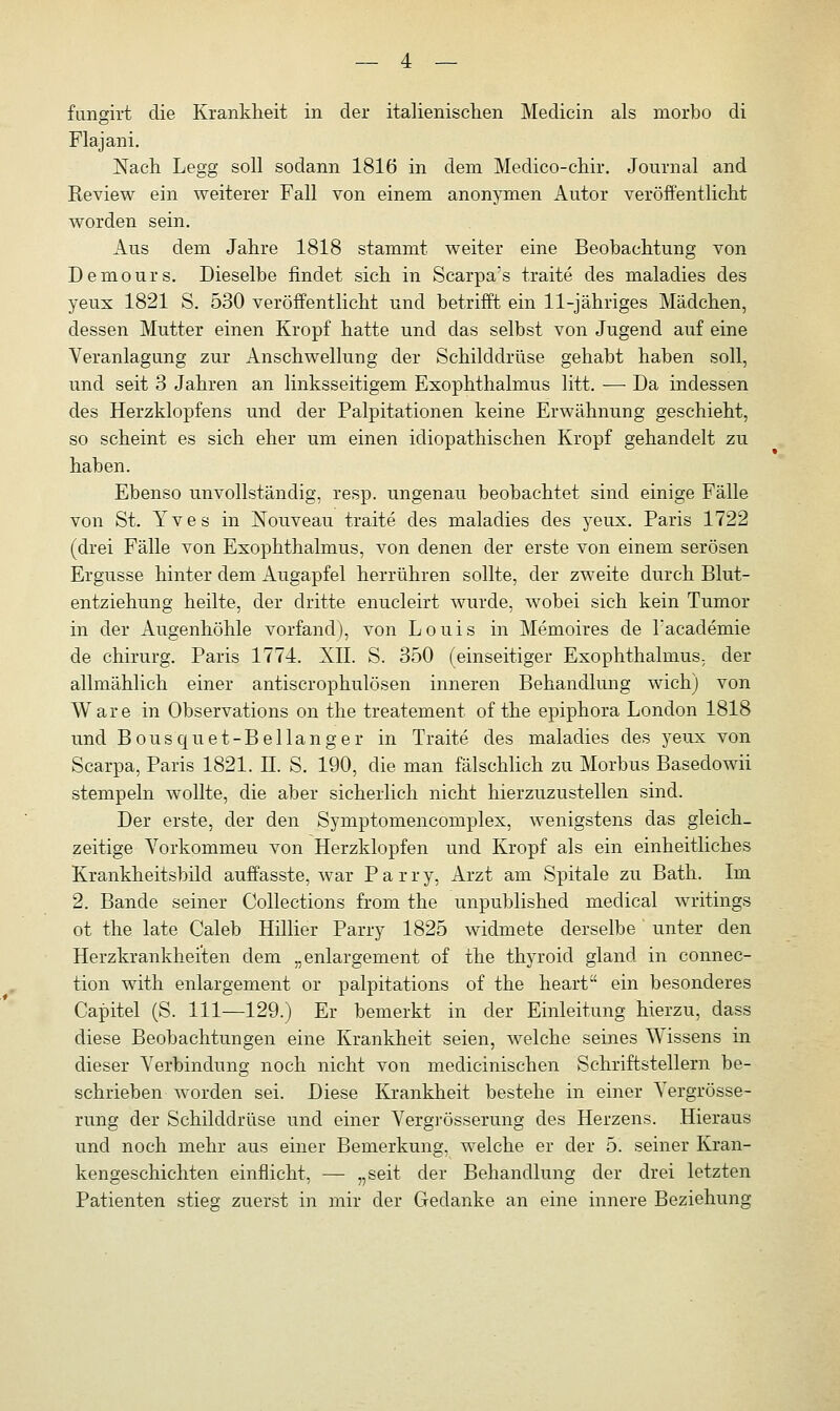 fungirt die Krankheit in der italienischen Medicin als morbo di Flajani. Nach Legg soll sodann 1816 in dem Medico-chir. Journal and Review ein weiterer Fall von einem anonymen Autor veröffentlicht worden sein. Aus dem Jahre 1818 stammt weiter eine Beobachtung von Demours. Dieselbe rindet sich in Scarpa's traite des maladies des yeux 1821 S. 530 veröffentlicht und betrifft ein 11-jähriges Mädchen, dessen Mutter einen Kropf hatte und das selbst von Jugend auf eine Veranlagung zur Anschwellung der Schilddrüse gehabt haben soll, und seit 3 Jahren an linksseitigem Exophthalmus litt. ■—■ Da indessen des Herzklopfens und der Palpitationen keine Erwähnung geschieht, so scheint es sich eher um einen idiopathischen Kropf gehandelt zu haben. Ebenso unvollständig, resp. ungenau beobachtet sind einige Fälle von St. Yves in Nouveau traite des maladies des yeux. Paris 1722 (drei Fälle von Exophthalmus, von denen der erste von einem serösen Ergüsse hinter dem Augapfel herrühren sollte, der zweite durch Blut- entziehung heilte, der dritte enucleirt wurde, wobei sich kein Tumor in der Augenhöhle vorfand), von Louis in Memoires de Tacademie de chirurg. Paris 1774. XII. S. 350 (einseitiger Exophthalmus, der allmählich einer antiscrophulösen inneren Behandlung wich) von Ware in Observations on the treatement of the epiphora London 1818 und Bousquet-Bellanger in Traite des maladies des yeux von Scarpa, Paris 1821. JJ. S. 190, die man fälschlich zu Morbus Basedowii stempeln wollte, die aber sicherlich nicht hierzuzustellen sind. Der erste, der den Symptomencomplex, wenigstens das gleich- zeitige Vorkommeu von Herzklopfen und Kropf als ein einheitliches Krankheitsbild auffasste, war Parry, Arzt am Spitale zu Bath. Im 2. Bande seiner Collections from the unpublished medical writings ot the late Caleb Hillier Parry 1825 widmete derselbe unter den Herzkrankheiten dem „enlargement of the thyroid gland in connec- tion with enlargement or palpitations of the heart ein besonderes Capitel (S. 111—129.) Er bemerkt in der Einleitung hierzu, dass diese Beobachtungen eine Krankheit seien, welche seines Wissens in dieser Verbindung noch nicht von medicinischen Schriftstellern be- schrieben worden sei. Diese Krankheit bestehe in einer Vergrösse- rung der Schilddrüse und einer Vergrösserung des Herzens. Hieraus und noch mehr aus einer Bemerkung, welche er der 5. seiner Kran- kengeschichten einflicht, —■ „seit der Behandlung der drei letzten Patienten stieg zuerst in mir der Gedanke an eine innere Beziehung